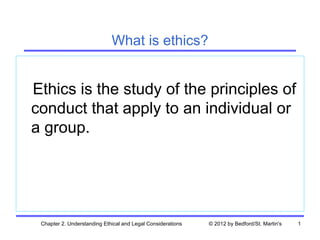 What is ethics?


Ethics is the study of the principles of
conduct that apply to an individual or
a group.




 Chapter 2. Understanding Ethical and Legal Considerations   © 2012 by Bedford/St. Martin's   1
 