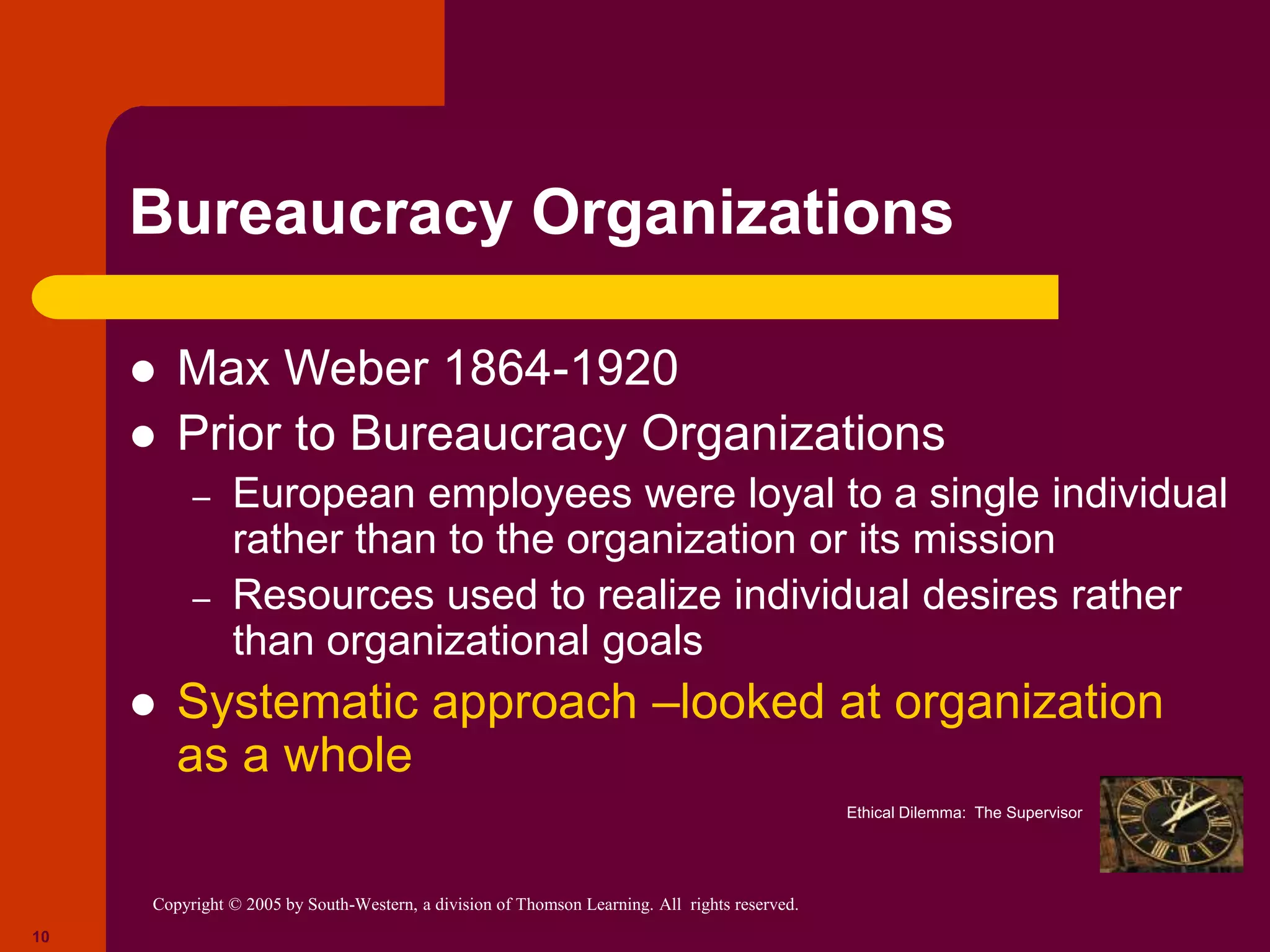 Copyright © 2005 by South-Western, a division of Thomson Learning. All rights reserved.
10
Bureaucracy Organizations
 Max Weber 1864-1920
 Prior to Bureaucracy Organizations
– European employees were loyal to a single individual
rather than to the organization or its mission
– Resources used to realize individual desires rather
than organizational goals
 Systematic approach –looked at organization
as a whole
Ethical Dilemma: The Supervisor
 