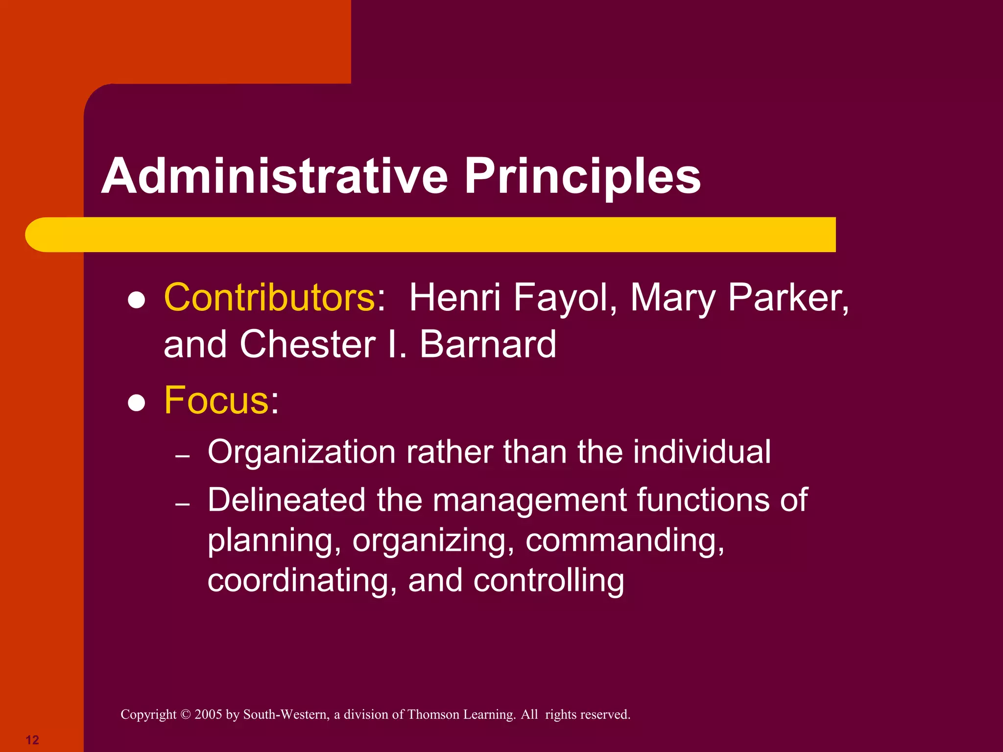 Copyright © 2005 by South-Western, a division of Thomson Learning. All rights reserved.
12
Administrative Principles
 Contributors: Henri Fayol, Mary Parker,
and Chester I. Barnard
 Focus:
– Organization rather than the individual
– Delineated the management functions of
planning, organizing, commanding,
coordinating, and controlling
 