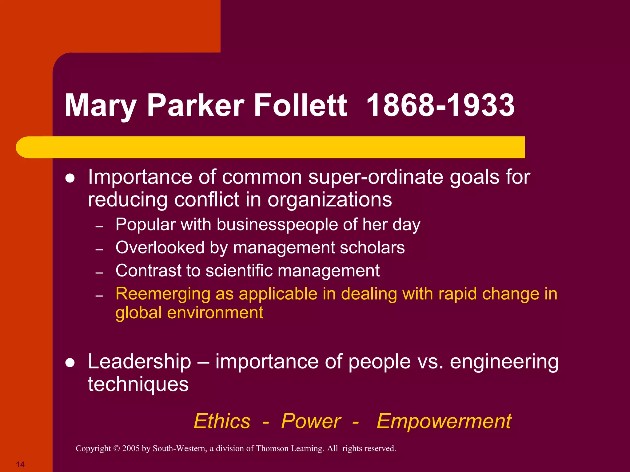 Copyright © 2005 by South-Western, a division of Thomson Learning. All rights reserved.
14
Mary Parker Follett 1868-1933
 Importance of common super-ordinate goals for
reducing conflict in organizations
– Popular with businesspeople of her day
– Overlooked by management scholars
– Contrast to scientific management
– Reemerging as applicable in dealing with rapid change in
global environment
 Leadership – importance of people vs. engineering
techniques
Ethics - Power - Empowerment
 