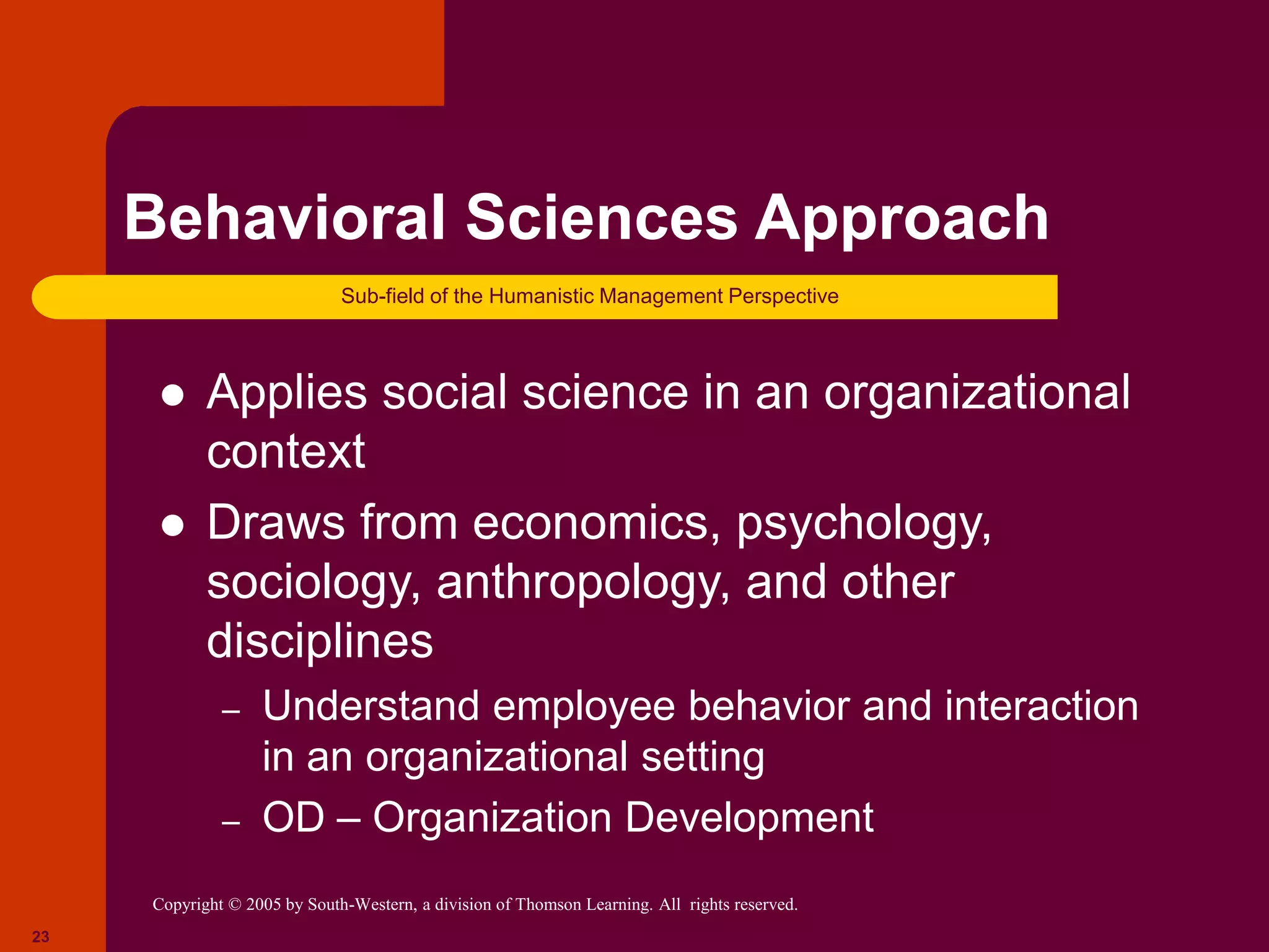 Copyright © 2005 by South-Western, a division of Thomson Learning. All rights reserved.
23
Behavioral Sciences Approach
 Applies social science in an organizational
context
 Draws from economics, psychology,
sociology, anthropology, and other
disciplines
– Understand employee behavior and interaction
in an organizational setting
– OD – Organization Development
Sub-field of the Humanistic Management Perspective
 