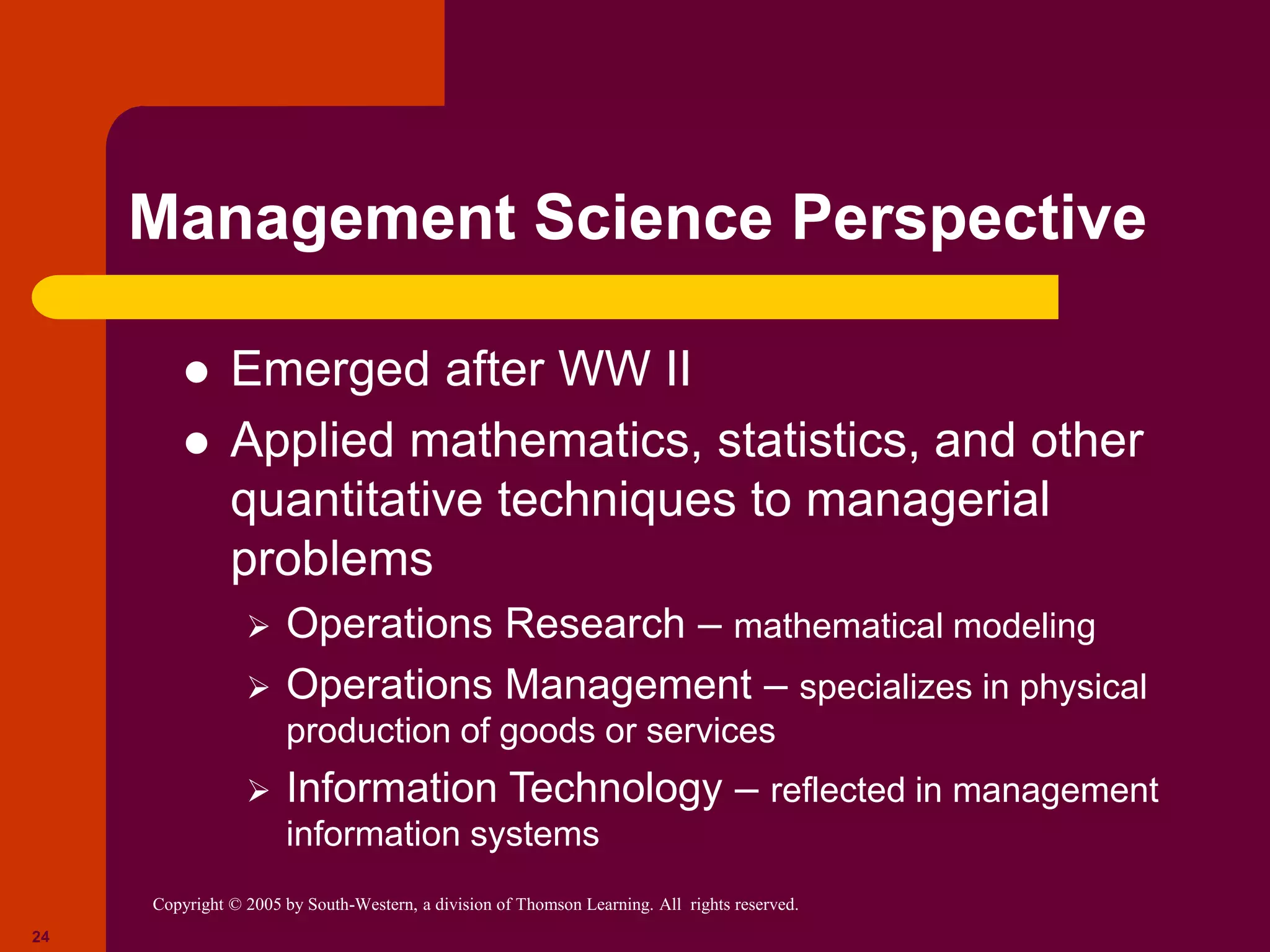 Copyright © 2005 by South-Western, a division of Thomson Learning. All rights reserved.
24
Management Science Perspective
 Emerged after WW II
 Applied mathematics, statistics, and other
quantitative techniques to managerial
problems
 Operations Research – mathematical modeling
 Operations Management – specializes in physical
production of goods or services
 Information Technology – reflected in management
information systems
 