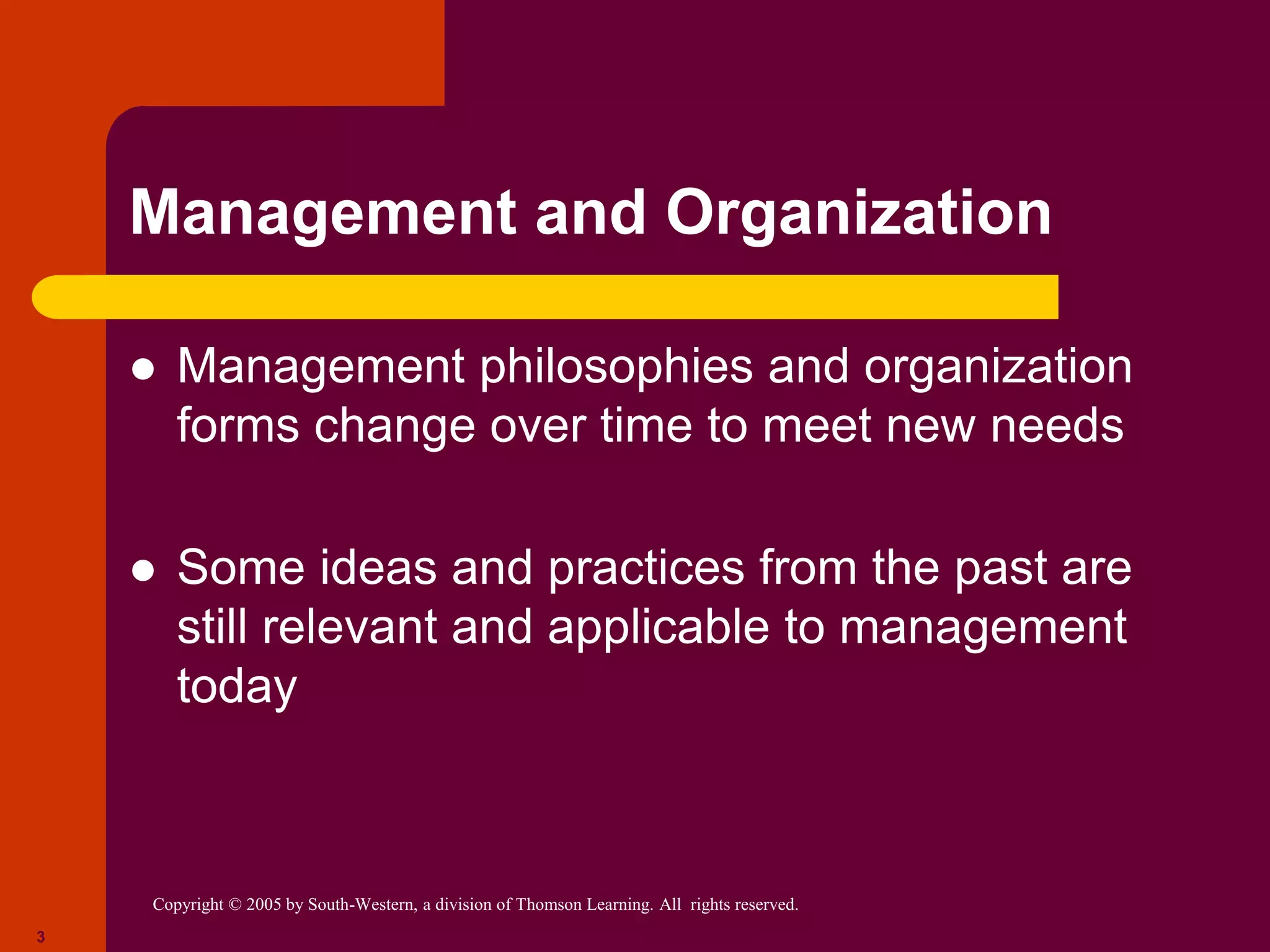 Copyright © 2005 by South-Western, a division of Thomson Learning. All rights reserved.
3
Management and Organization
 Management philosophies and organization
forms change over time to meet new needs
 Some ideas and practices from the past are
still relevant and applicable to management
today
 