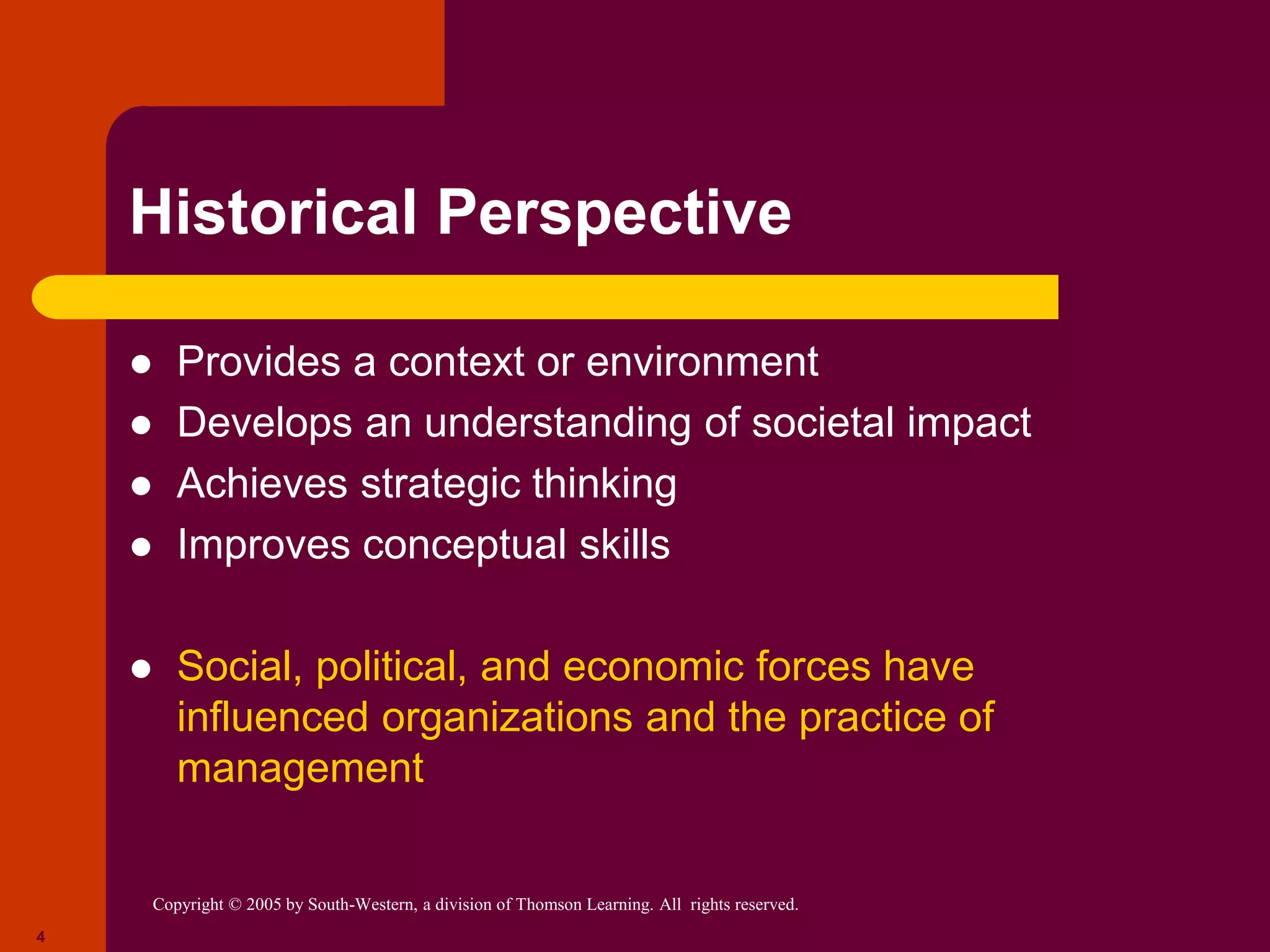 Copyright © 2005 by South-Western, a division of Thomson Learning. All rights reserved.
4
Historical Perspective
 Provides a context or environment
 Develops an understanding of societal impact
 Achieves strategic thinking
 Improves conceptual skills
 Social, political, and economic forces have
influenced organizations and the practice of
management
 