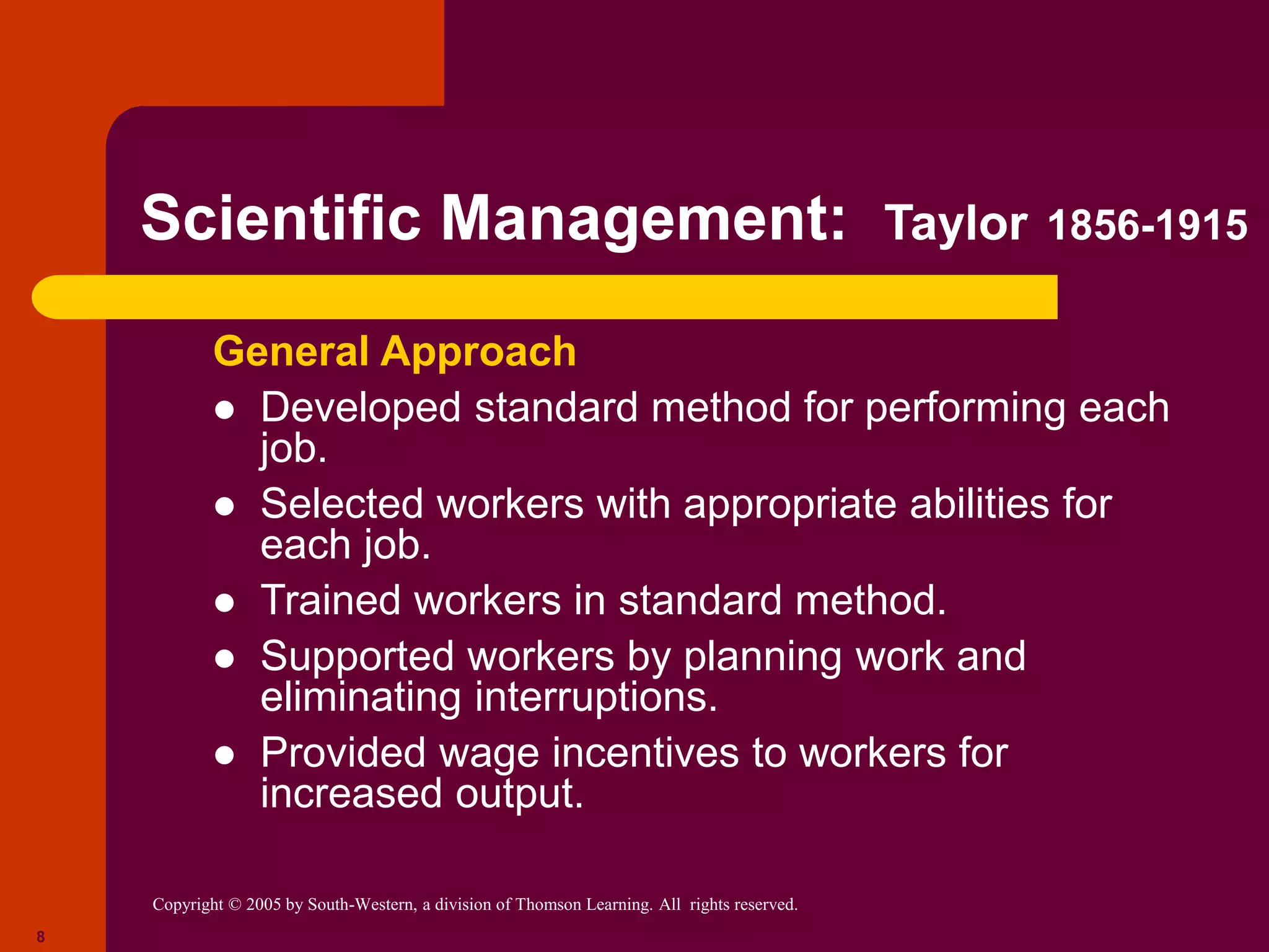 Copyright © 2005 by South-Western, a division of Thomson Learning. All rights reserved.
8
Scientific Management: Taylor 1856-1915
General Approach
 Developed standard method for performing each
job.
 Selected workers with appropriate abilities for
each job.
 Trained workers in standard method.
 Supported workers by planning work and
eliminating interruptions.
 Provided wage incentives to workers for
increased output.
 