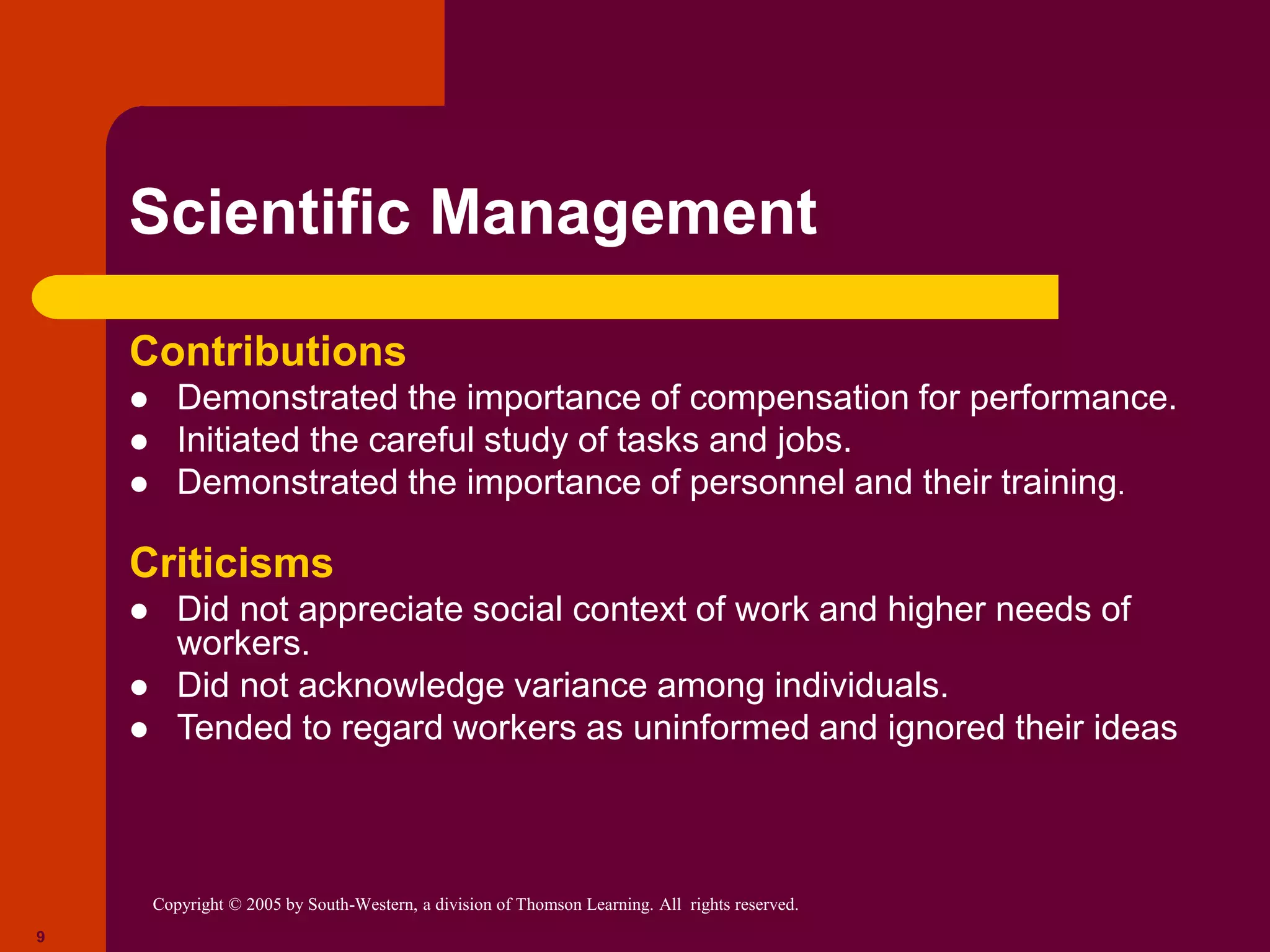 Copyright © 2005 by South-Western, a division of Thomson Learning. All rights reserved.
9
Scientific Management
Contributions
 Demonstrated the importance of compensation for performance.
 Initiated the careful study of tasks and jobs.
 Demonstrated the importance of personnel and their training.
Criticisms
 Did not appreciate social context of work and higher needs of
workers.
 Did not acknowledge variance among individuals.
 Tended to regard workers as uninformed and ignored their ideas
 