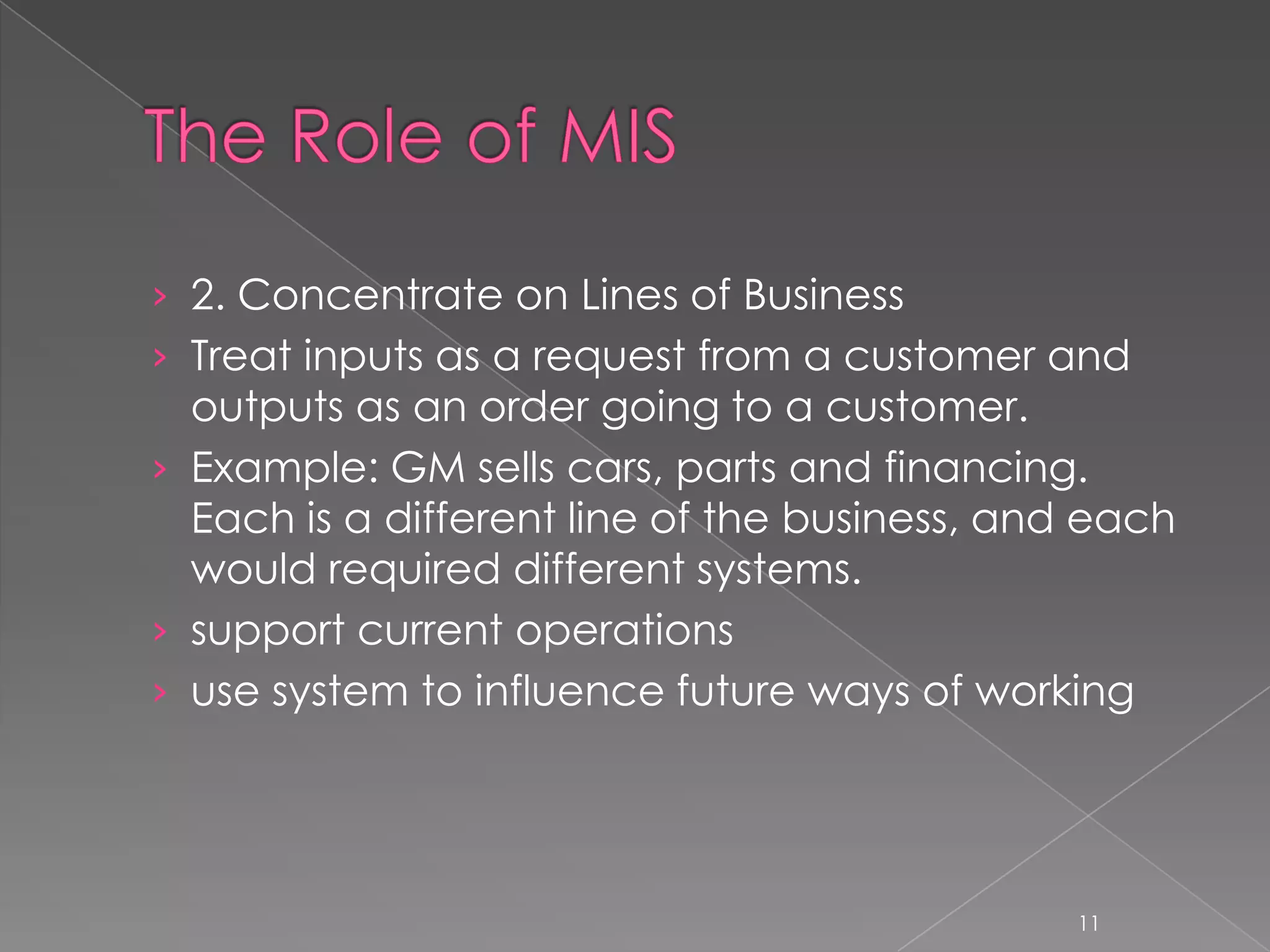 › 2. Concentrate on Lines of Business
› Treat inputs as a request from a customer and
  outputs as an order going to a customer.
› Example: GM sells cars, parts and financing.
  Each is a different line of the business, and each
  would required different systems.
› support current operations
› use system to influence future ways of working




                                               11
 