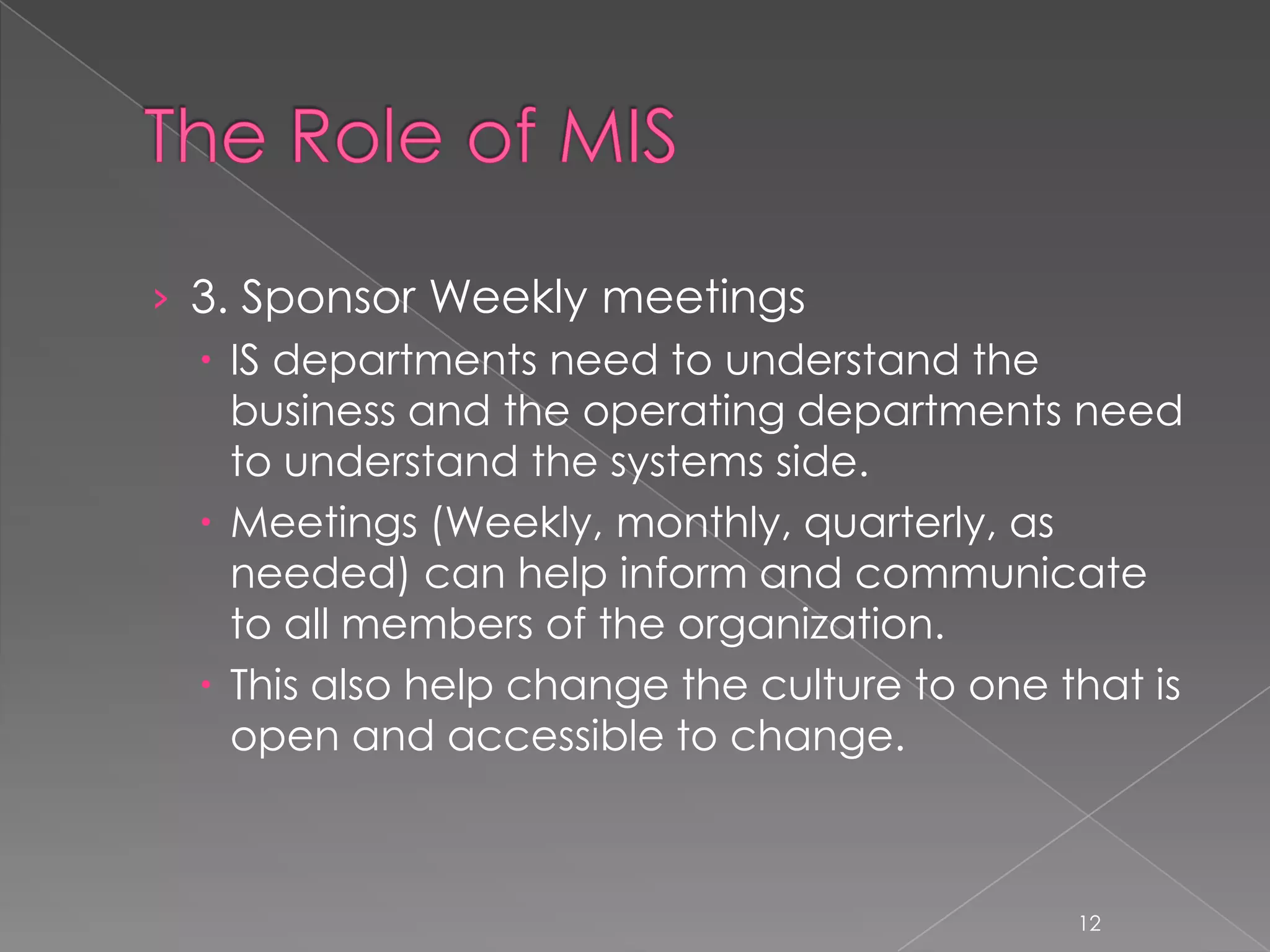 › 3. Sponsor Weekly meetings
   IS departments need to understand the
    business and the operating departments need
    to understand the systems side.
   Meetings (Weekly, monthly, quarterly, as
    needed) can help inform and communicate
    to all members of the organization.
   This also help change the culture to one that is
    open and accessible to change.



                                              12
 