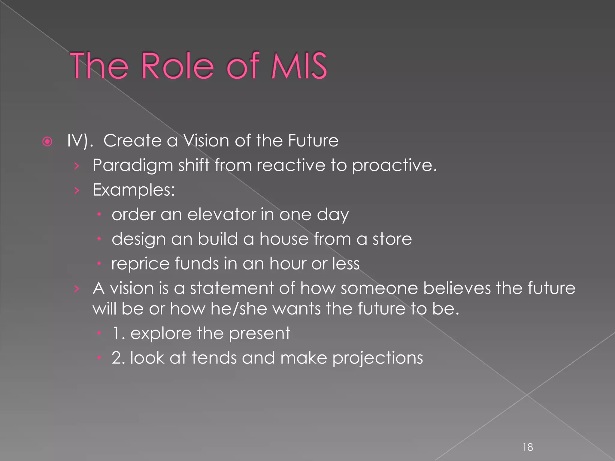    IV). Create a Vision of the Future
     › Paradigm shift from reactive to proactive.
     › Examples:
         order an elevator in one day
         design an build a house from a store
         reprice funds in an hour or less
     › A vision is a statement of how someone believes the future
        will be or how he/she wants the future to be.
         1. explore the present
         2. look at tends and make projections




                                                          18
 