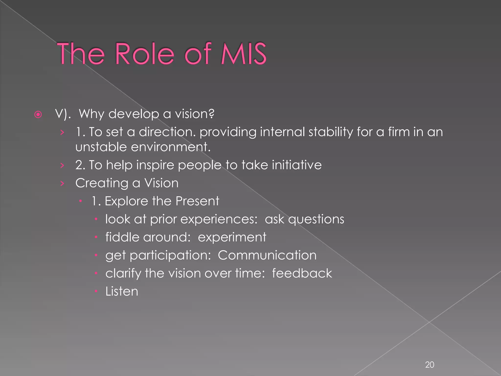    V). Why develop a vision?
     › 1. To set a direction. providing internal stability for a firm in an
        unstable environment.
     › 2. To help inspire people to take initiative
     › Creating a Vision
         1. Explore the Present
            look at prior experiences: ask questions
            fiddle around: experiment
            get participation: Communication
            clarify the vision over time: feedback
            Listen




                                                                       20
 