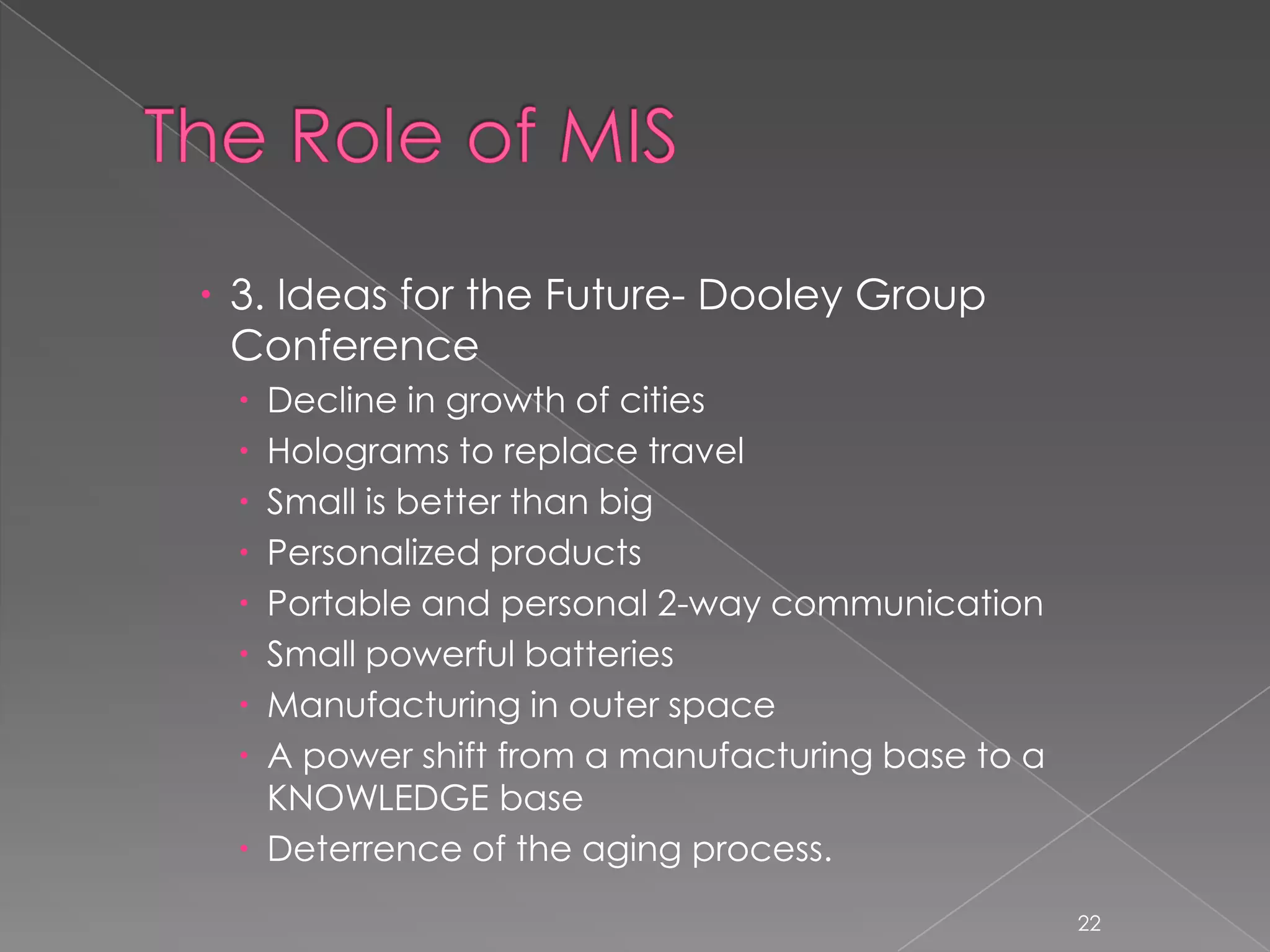  3. Ideas for the Future- Dooley Group
  Conference
  Decline in growth of cities
  Holograms to replace travel
  Small is better than big
  Personalized products
  Portable and personal 2-way communication
  Small powerful batteries
  Manufacturing in outer space
  A power shift from a manufacturing base to a
   KNOWLEDGE base
  Deterrence of the aging process.
                                                  22
 