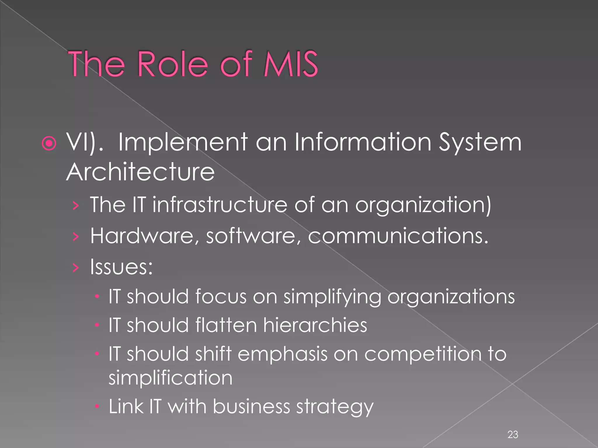    VI). Implement an Information System
    Architecture
    › The IT infrastructure of an organization)
    › Hardware, software, communications.
    › Issues:
        IT should focus on simplifying organizations
        IT should flatten hierarchies
        IT should shift emphasis on competition to
         simplification
        Link IT with business strategy
                                                    23
 