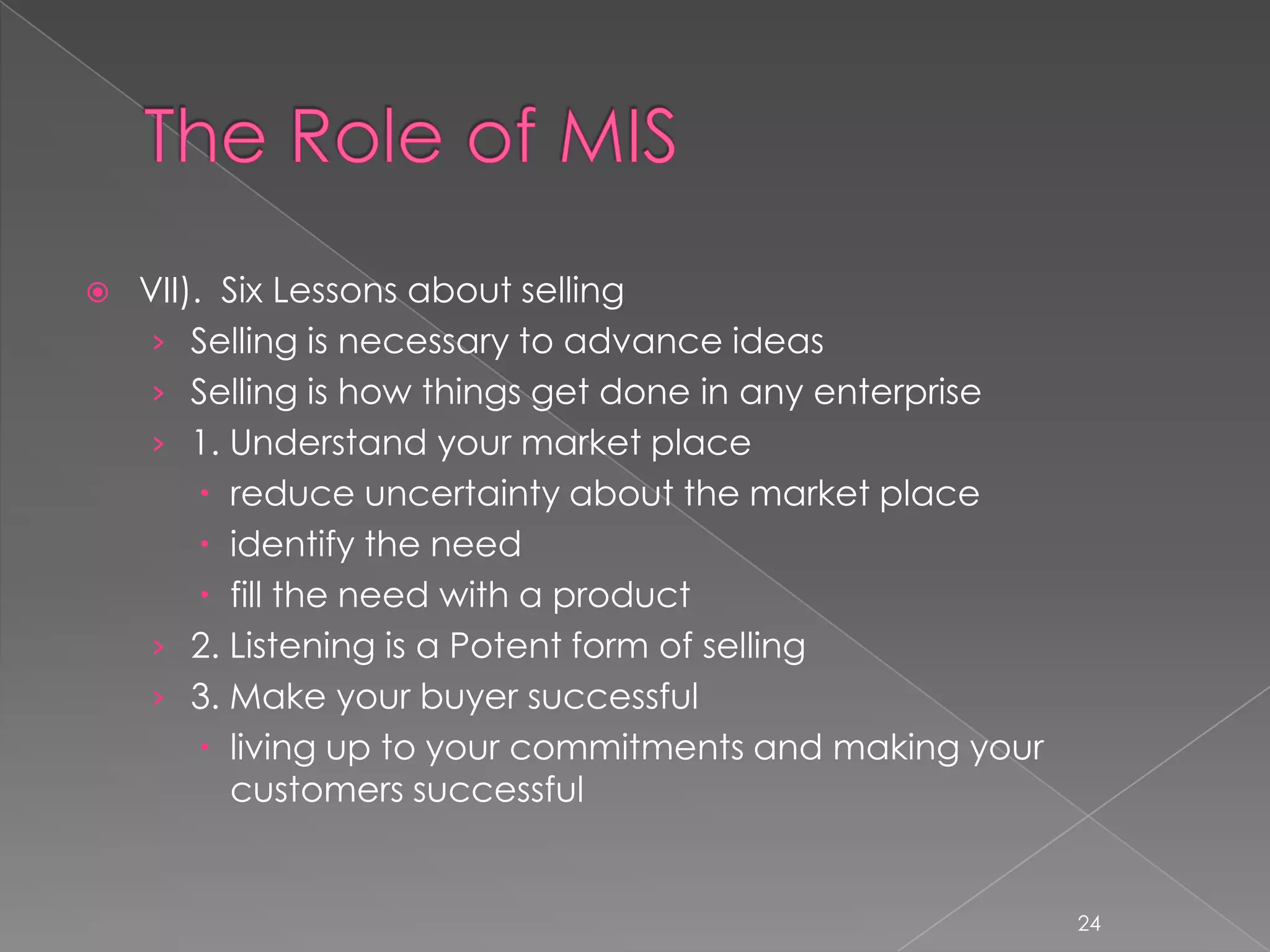   VII). Six Lessons about selling
     › Selling is necessary to advance ideas
     › Selling is how things get done in any enterprise
     › 1. Understand your market place
          reduce uncertainty about the market place
          identify the need
          fill the need with a product
     › 2. Listening is a Potent form of selling
     › 3. Make your buyer successful
          living up to your commitments and making your
           customers successful


                                                           24
 