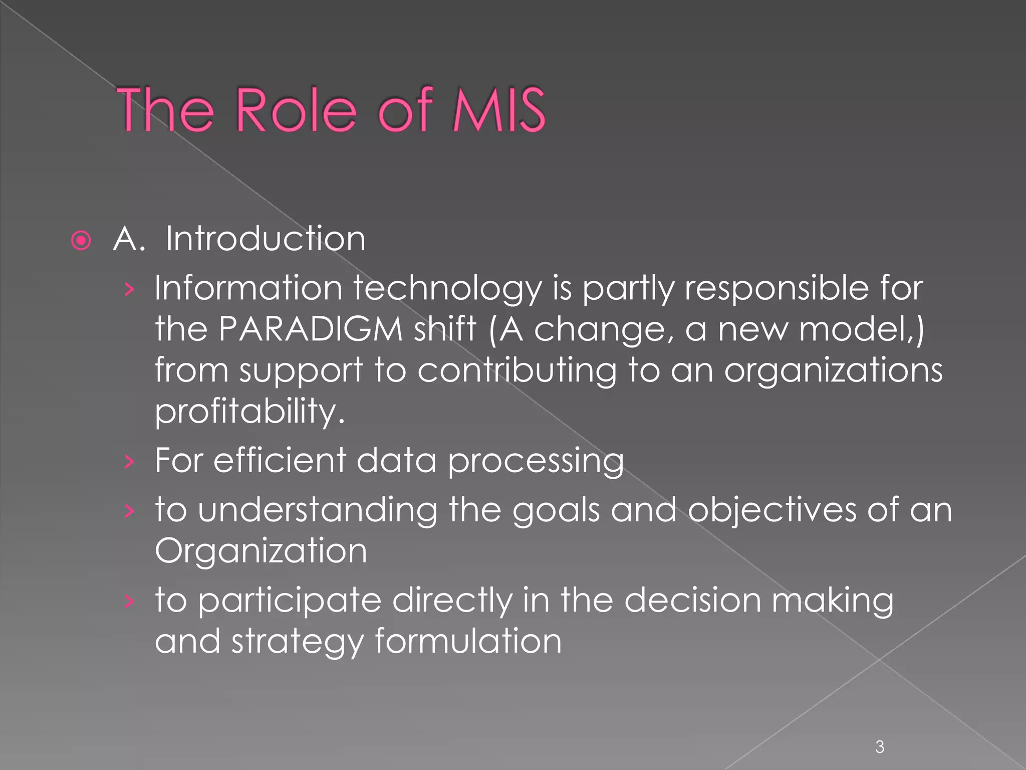    A. Introduction
    › Information technology is partly responsible for
      the PARADIGM shift (A change, a new model,)
      from support to contributing to an organizations
      profitability.
    › For efficient data processing
    › to understanding the goals and objectives of an
      Organization
    › to participate directly in the decision making
      and strategy formulation

                                                 3
 