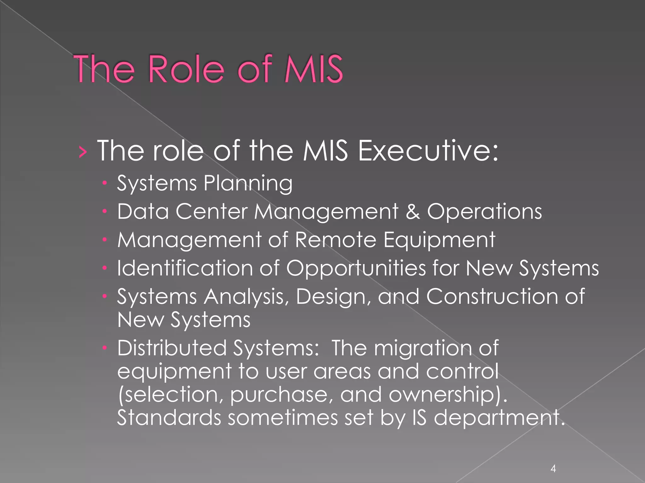 › The role of the MIS Executive:
  Systems Planning
  Data Center Management & Operations
  Management of Remote Equipment
  Identification of Opportunities for New Systems
  Systems Analysis, Design, and Construction of
   New Systems
  Distributed Systems: The migration of
   equipment to user areas and control
   (selection, purchase, and ownership).
   Standards sometimes set by IS department.

                                             4
 