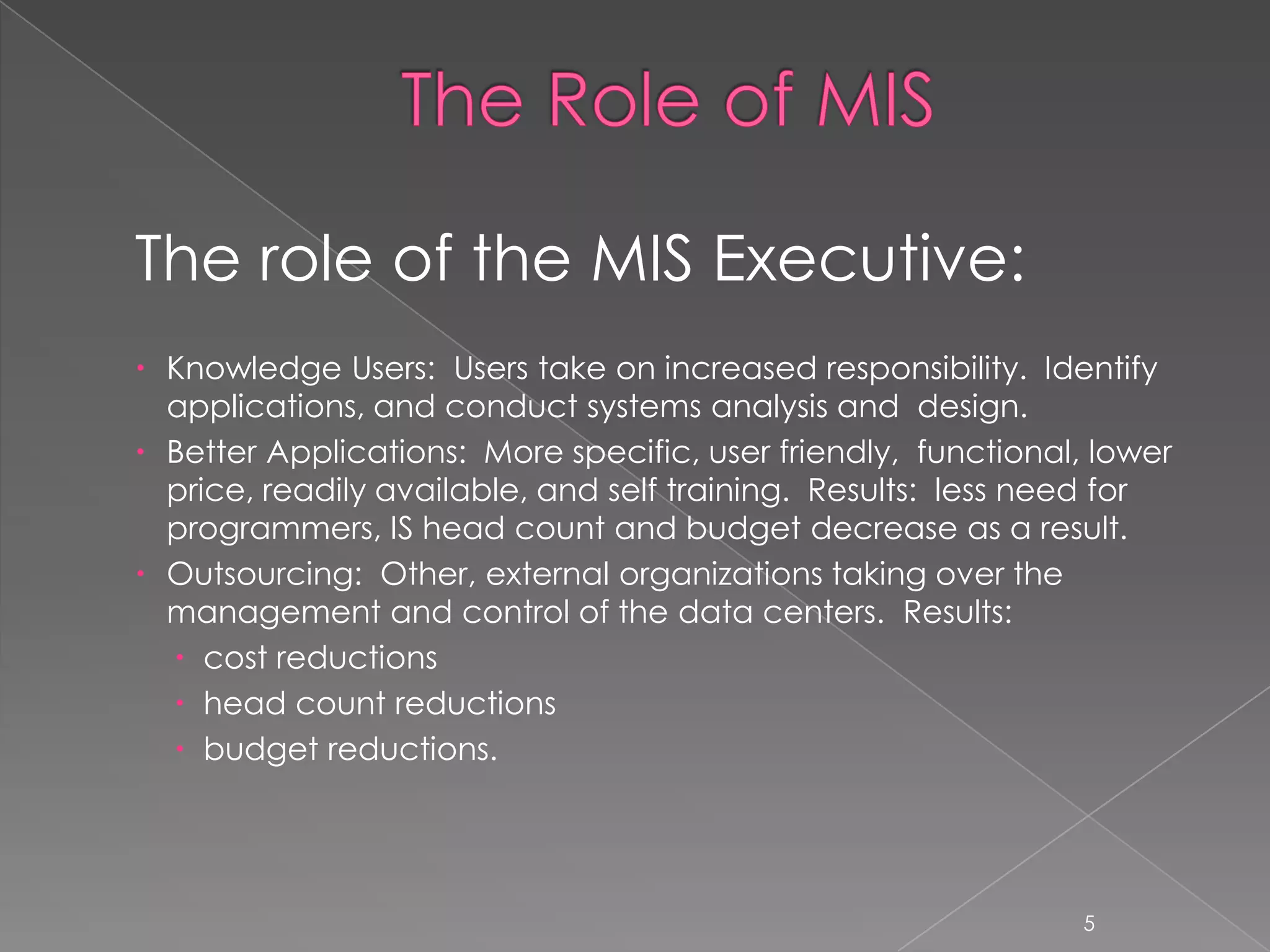 The role of the MIS Executive:
 Knowledge Users: Users take on increased responsibility. Identify
  applications, and conduct systems analysis and design.
 Better Applications: More specific, user friendly, functional, lower
  price, readily available, and self training. Results: less need for
  programmers, IS head count and budget decrease as a result.
 Outsourcing: Other, external organizations taking over the
  management and control of the data centers. Results:
   cost reductions
   head count reductions
   budget reductions.




                                                                5
 