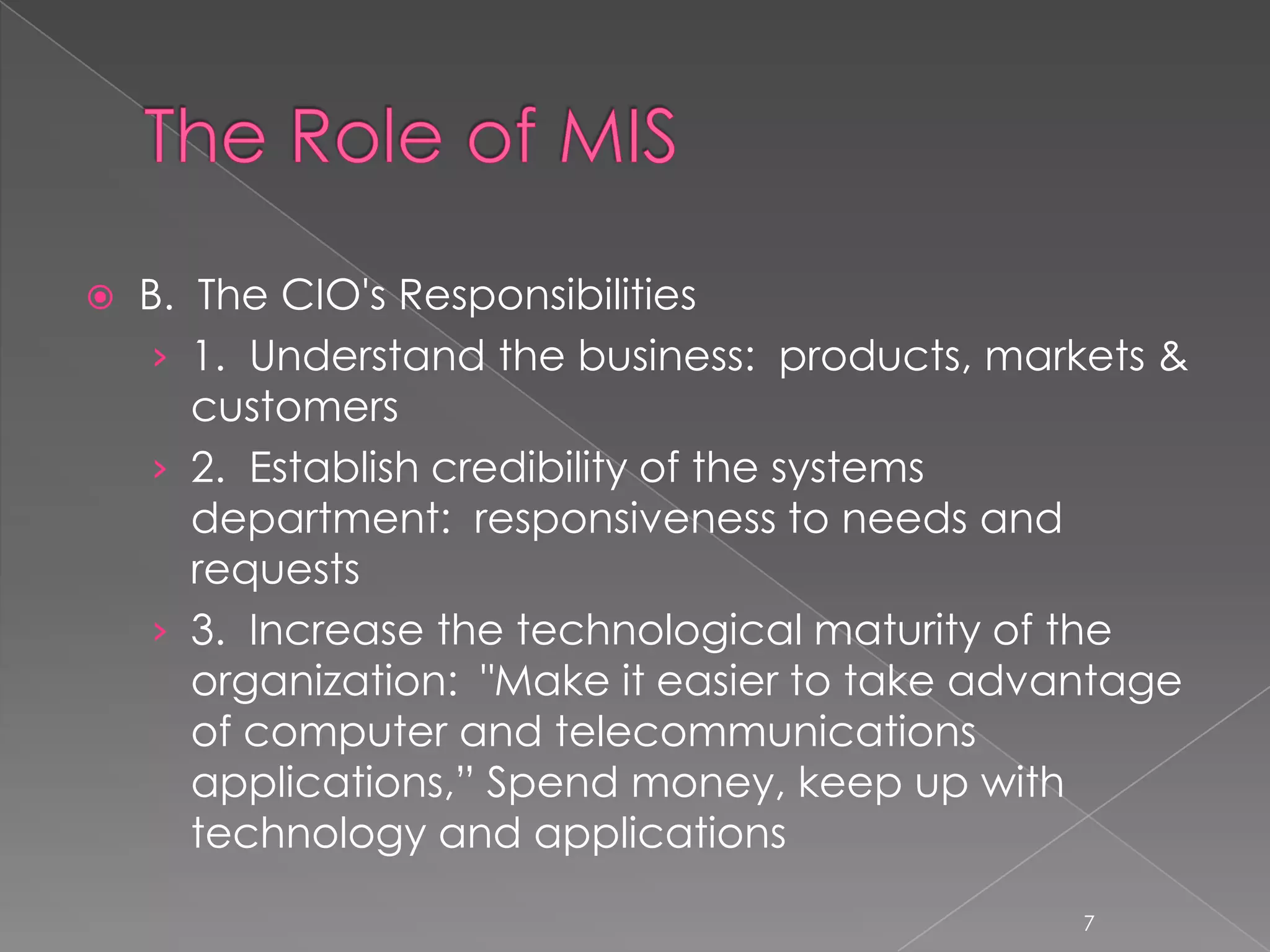    B. The CIO's Responsibilities
     › 1. Understand the business: products, markets &
       customers
     › 2. Establish credibility of the systems
       department: responsiveness to needs and
       requests
     › 3. Increase the technological maturity of the
       organization: "Make it easier to take advantage
       of computer and telecommunications
       applications,” Spend money, keep up with
       technology and applications
                                                7
 