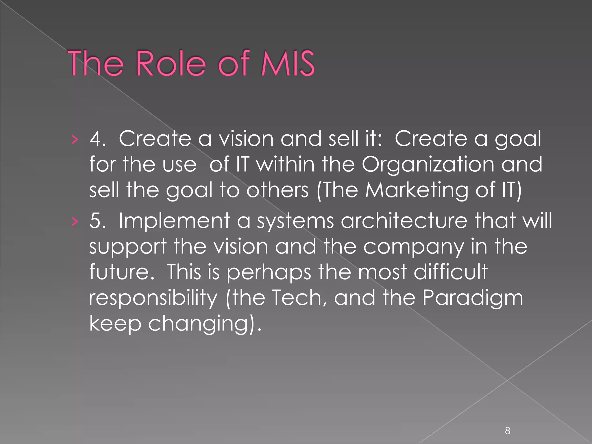 › 4. Create a vision and sell it: Create a goal
  for the use of IT within the Organization and
  sell the goal to others (The Marketing of IT)
› 5. Implement a systems architecture that will
  support the vision and the company in the
  future. This is perhaps the most difficult
  responsibility (the Tech, and the Paradigm
  keep changing).



                                           8
 