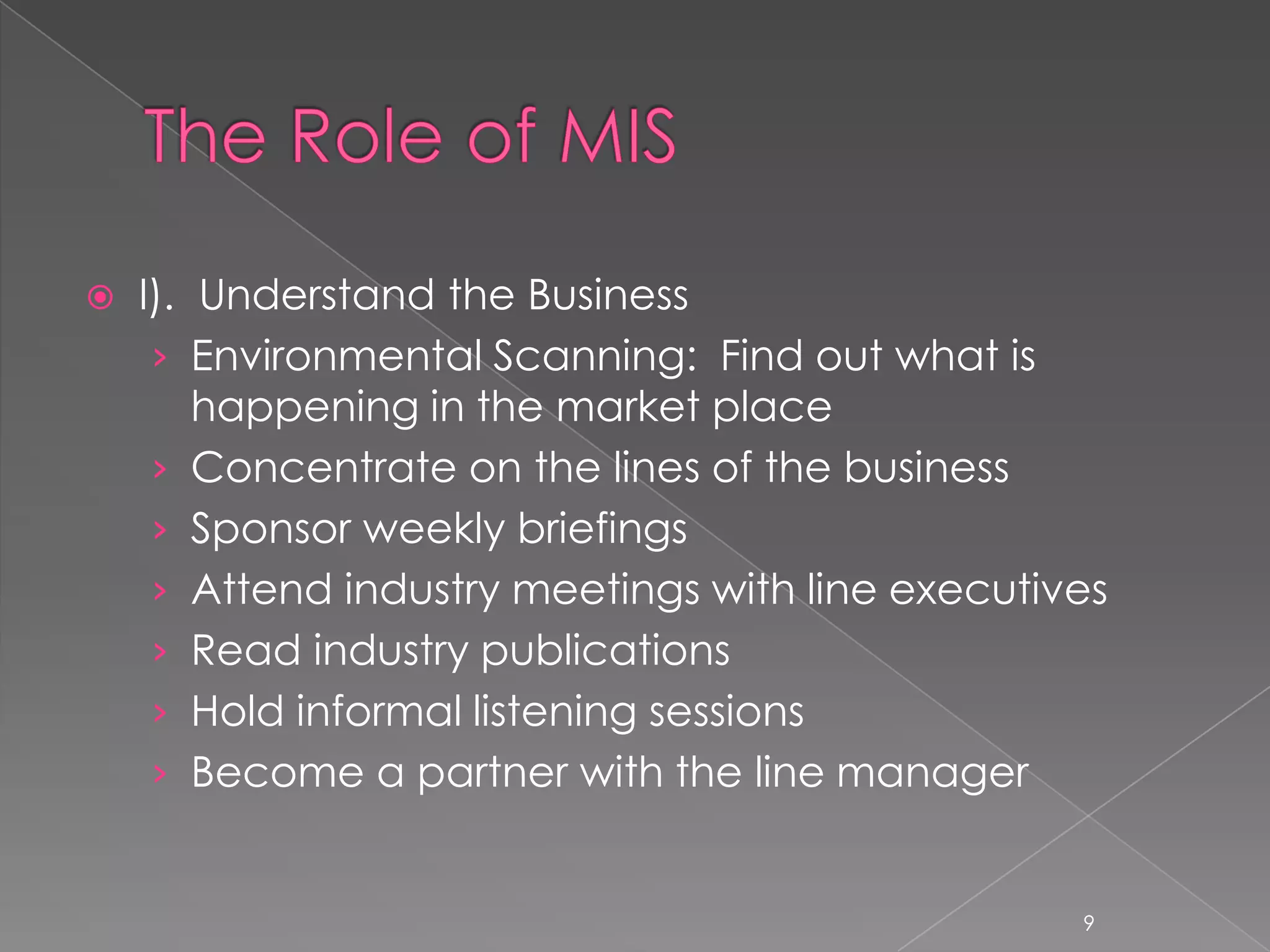    I). Understand the Business
     › Environmental Scanning: Find out what is
        happening in the market place
     › Concentrate on the lines of the business
     › Sponsor weekly briefings
     › Attend industry meetings with line executives
     › Read industry publications
     › Hold informal listening sessions
     › Become a partner with the line manager


                                                  9
 