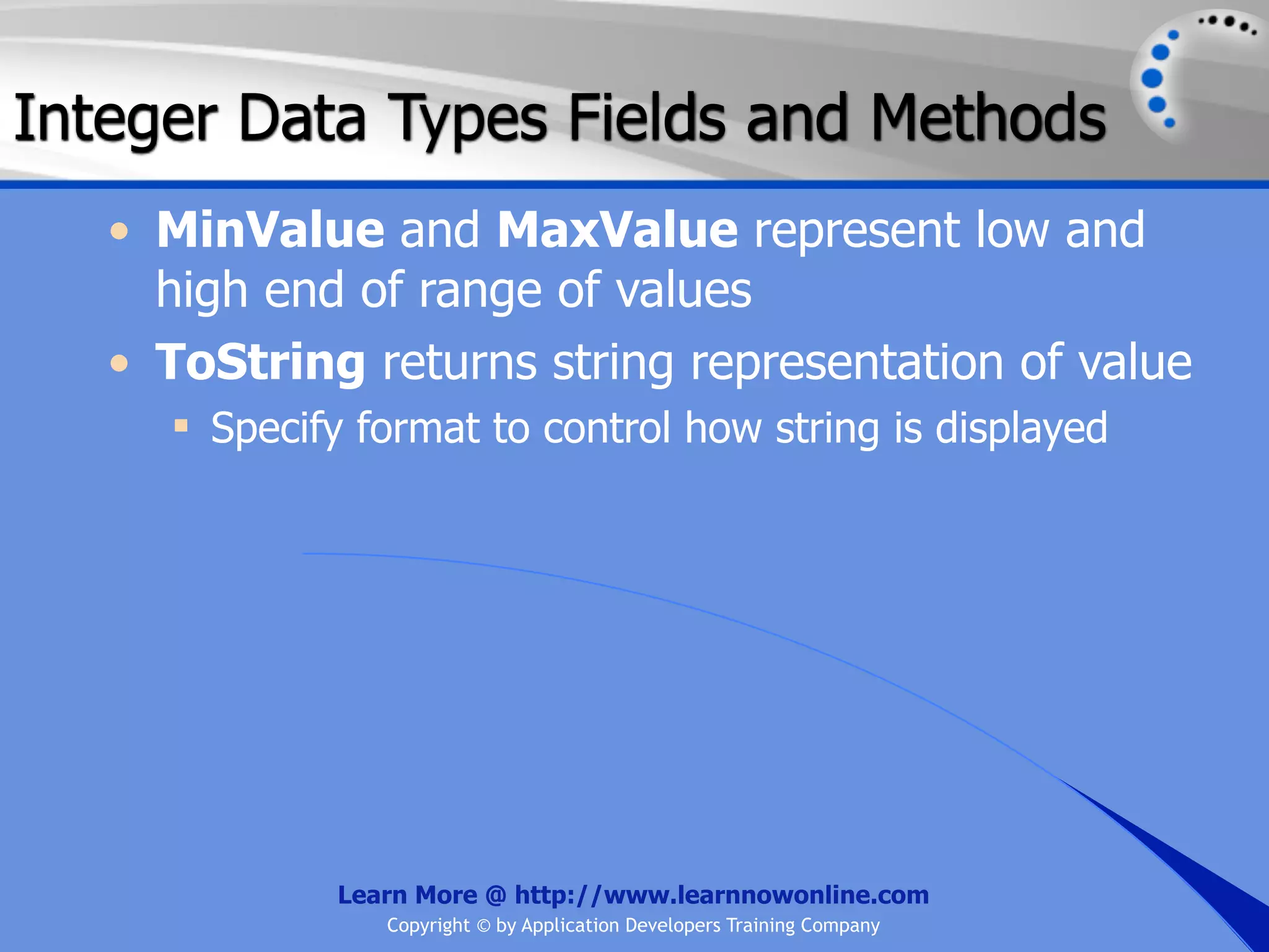 Integer Data Types Fields and Methods • MinValue and MaxValue represent low and high end of range of values • ToString returns string representation of value  Specify format to control how string is displayed Learn More @ http://www.learnnowonline.com Copyright © by Application Developers Training Company 