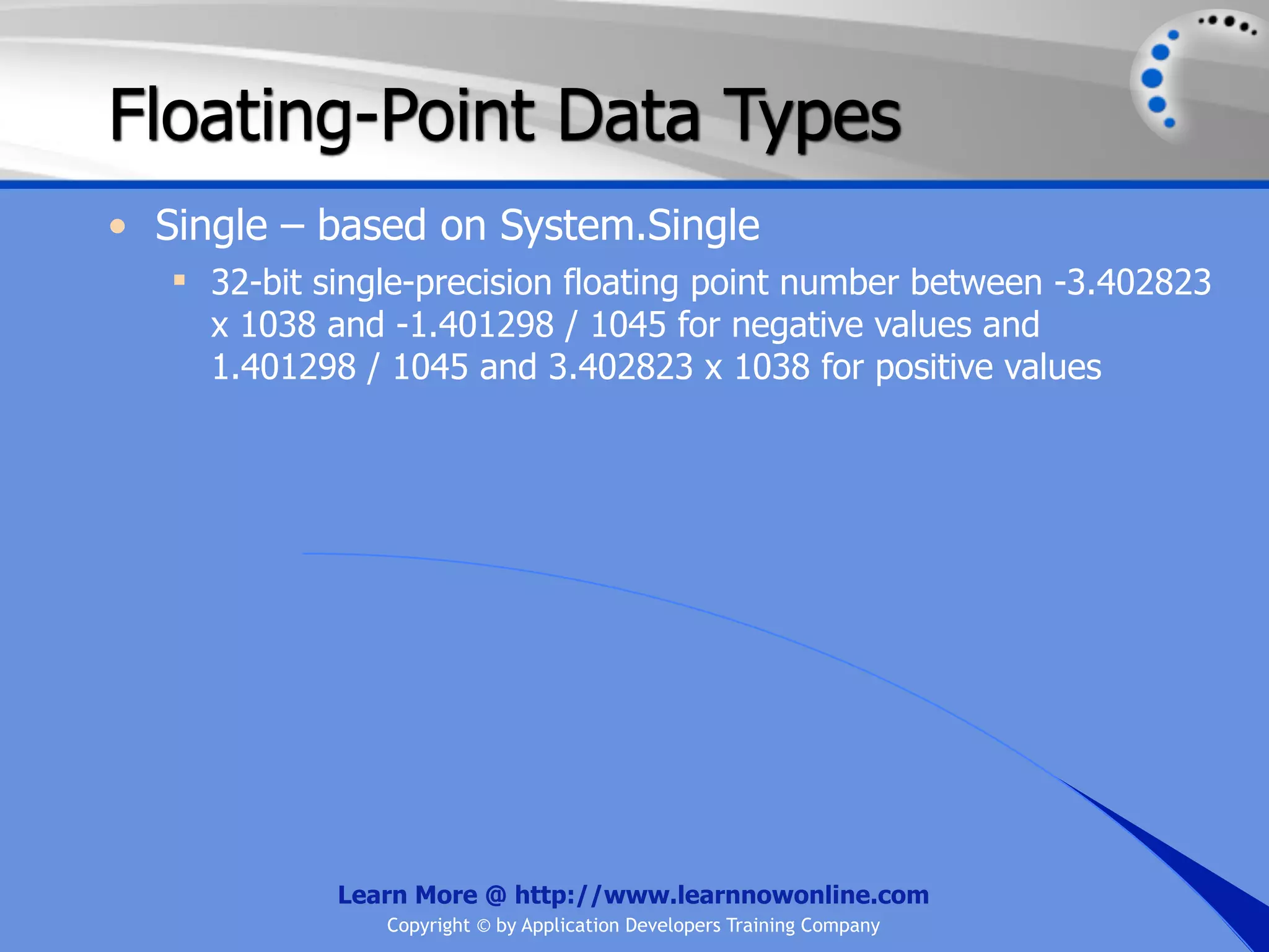 Floating-Point Data Types • Single – based on System.Single  32-bit single-precision floating point number between -3.402823 x 1038 and -1.401298 / 1045 for negative values and 1.401298 / 1045 and 3.402823 x 1038 for positive values Learn More @ http://www.learnnowonline.com Copyright © by Application Developers Training Company 