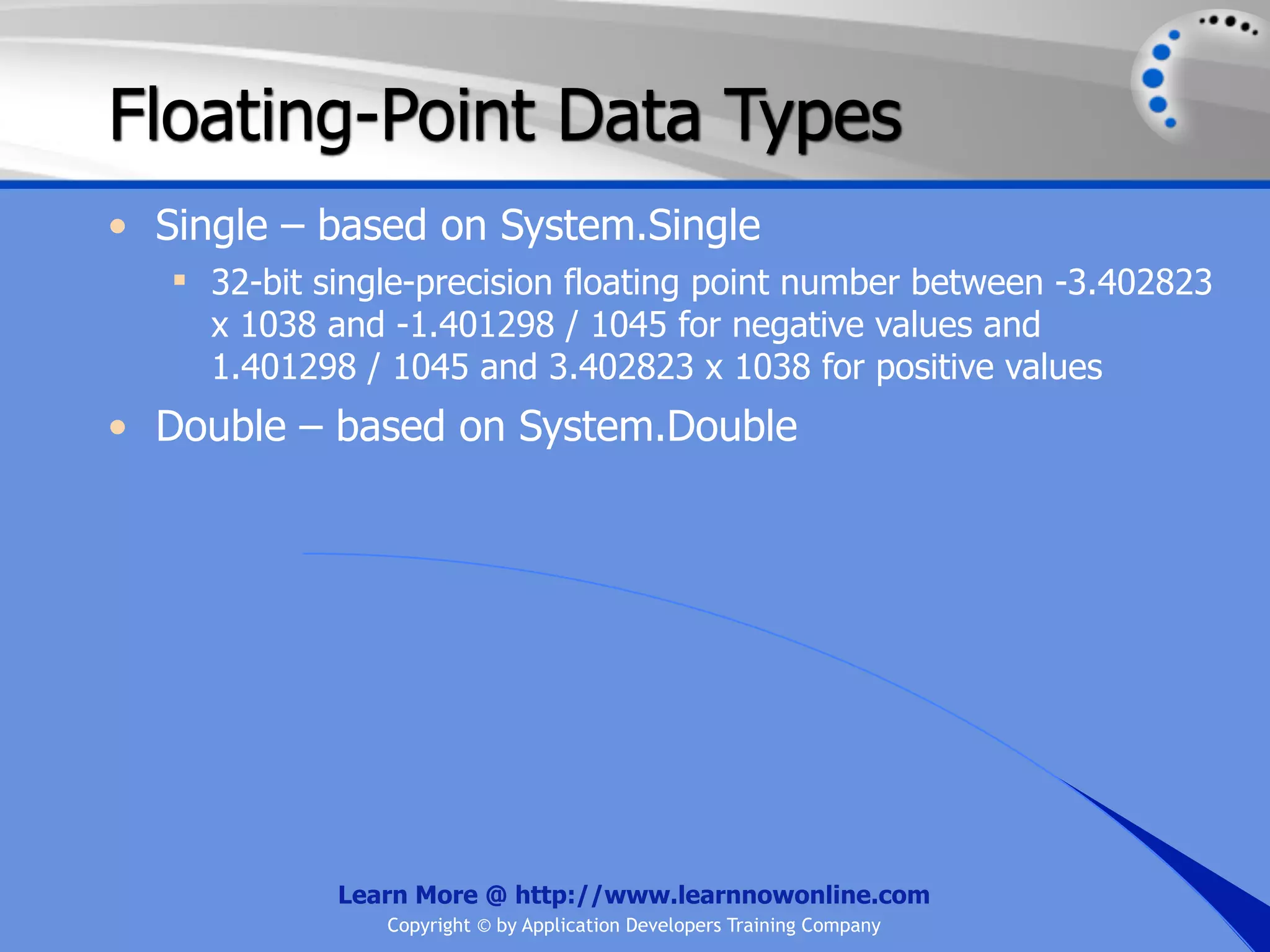 Floating-Point Data Types • Single – based on System.Single  32-bit single-precision floating point number between -3.402823 x 1038 and -1.401298 / 1045 for negative values and 1.401298 / 1045 and 3.402823 x 1038 for positive values • Double – based on System.Double Learn More @ http://www.learnnowonline.com Copyright © by Application Developers Training Company 