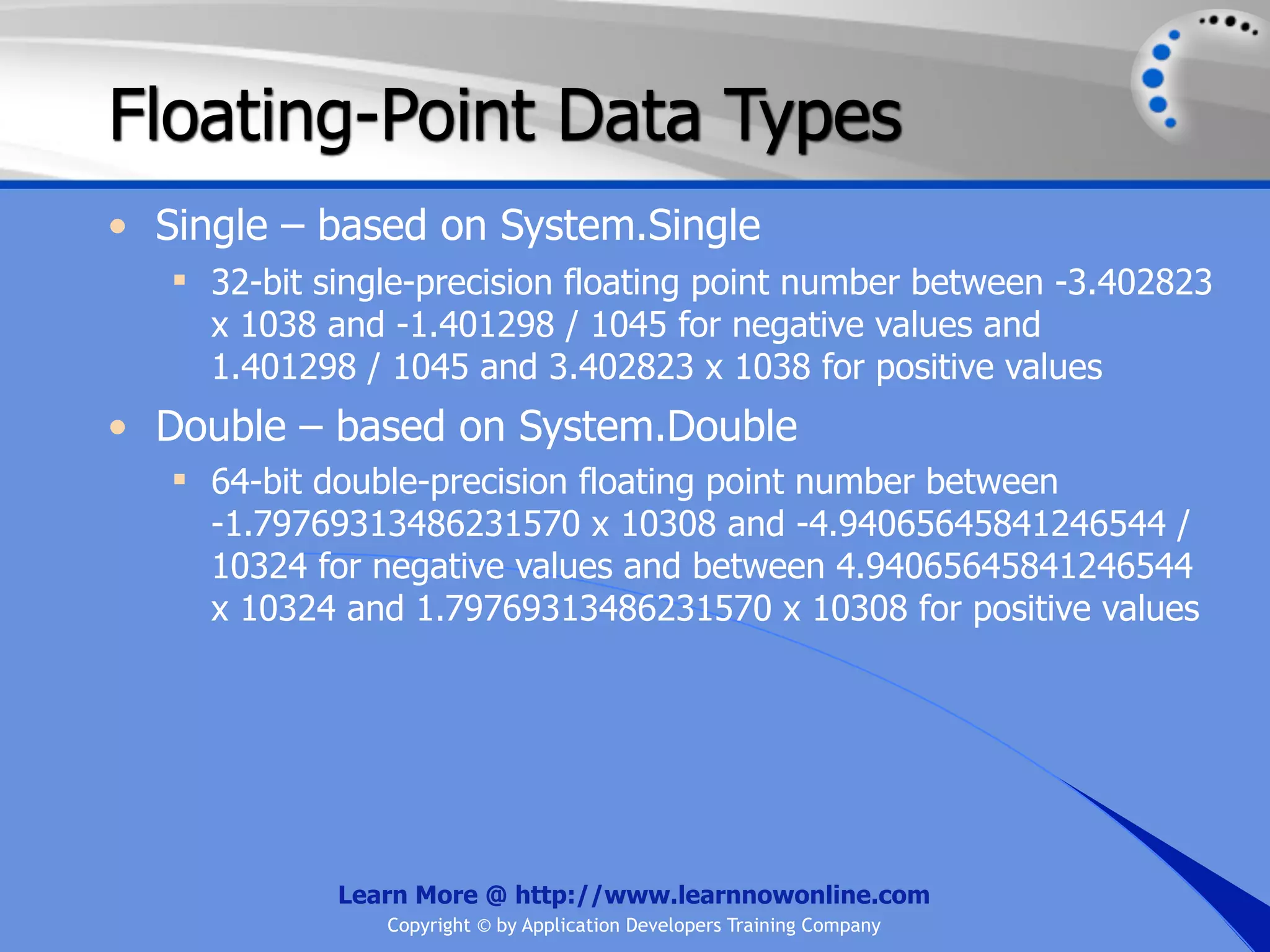 Floating-Point Data Types • Single – based on System.Single  32-bit single-precision floating point number between -3.402823 x 1038 and -1.401298 / 1045 for negative values and 1.401298 / 1045 and 3.402823 x 1038 for positive values • Double – based on System.Double  64-bit double-precision floating point number between -1.79769313486231570 x 10308 and -4.94065645841246544 / 10324 for negative values and between 4.94065645841246544 x 10324 and 1.79769313486231570 x 10308 for positive values Learn More @ http://www.learnnowonline.com Copyright © by Application Developers Training Company 
