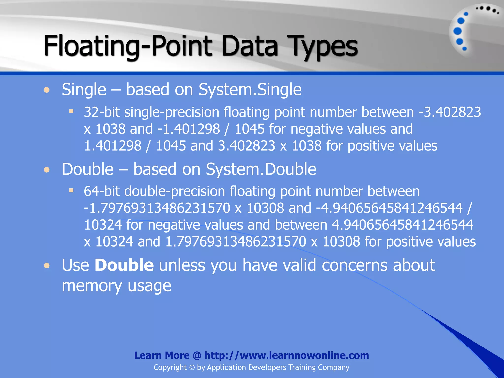 Floating-Point Data Types • Single – based on System.Single  32-bit single-precision floating point number between -3.402823 x 1038 and -1.401298 / 1045 for negative values and 1.401298 / 1045 and 3.402823 x 1038 for positive values • Double – based on System.Double  64-bit double-precision floating point number between -1.79769313486231570 x 10308 and -4.94065645841246544 / 10324 for negative values and between 4.94065645841246544 x 10324 and 1.79769313486231570 x 10308 for positive values • Use Double unless you have valid concerns about memory usage Learn More @ http://www.learnnowonline.com Copyright © by Application Developers Training Company 