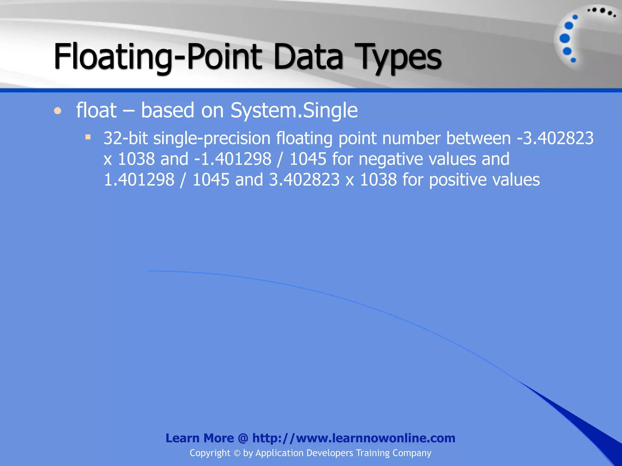 Floating-Point Data Types • float – based on System.Single  32-bit single-precision floating point number between -3.402823 x 1038 and -1.401298 / 1045 for negative values and 1.401298 / 1045 and 3.402823 x 1038 for positive values Learn More @ http://www.learnnowonline.com Copyright © by Application Developers Training Company 