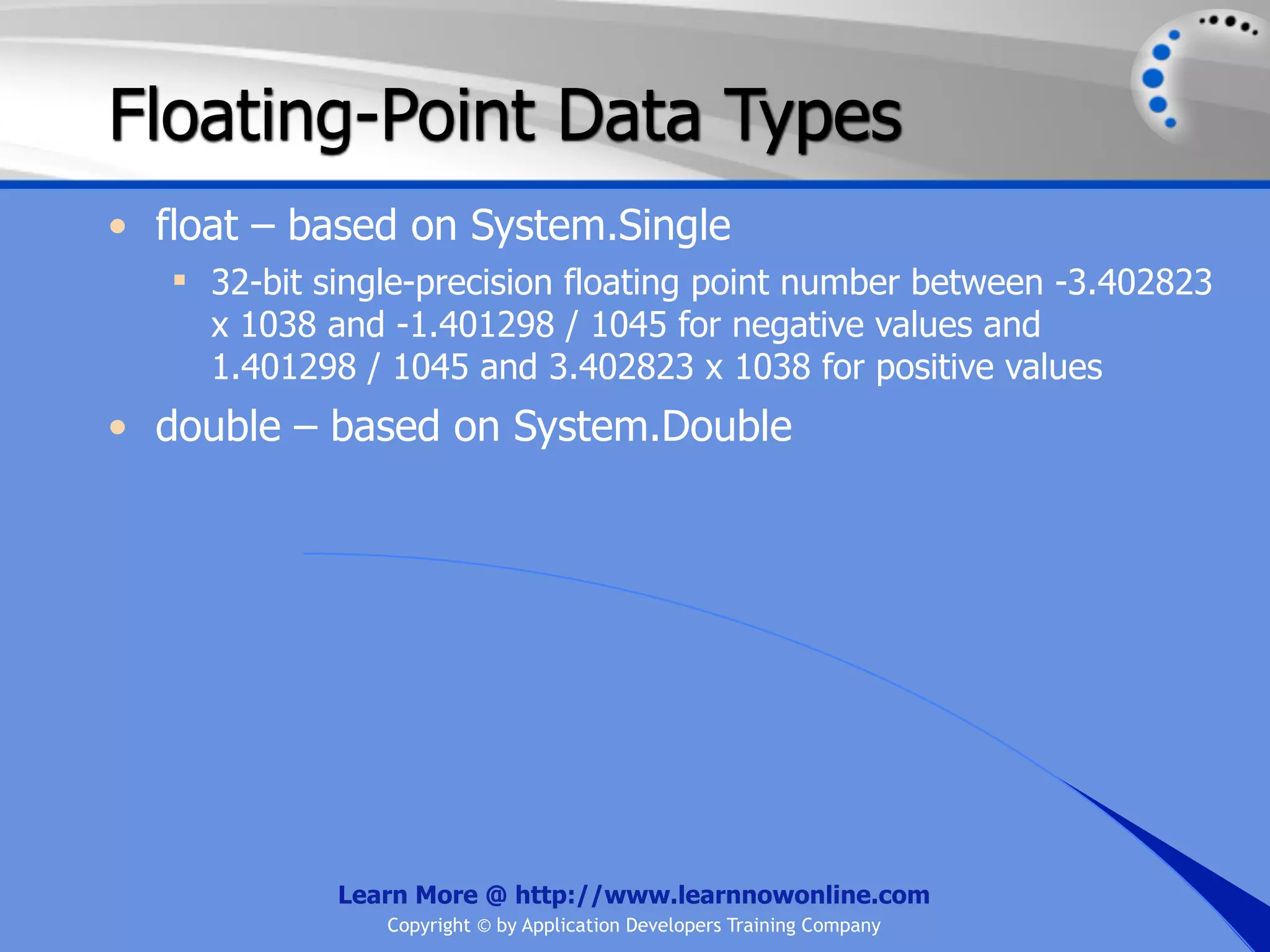Floating-Point Data Types • float – based on System.Single  32-bit single-precision floating point number between -3.402823 x 1038 and -1.401298 / 1045 for negative values and 1.401298 / 1045 and 3.402823 x 1038 for positive values • double – based on System.Double Learn More @ http://www.learnnowonline.com Copyright © by Application Developers Training Company 