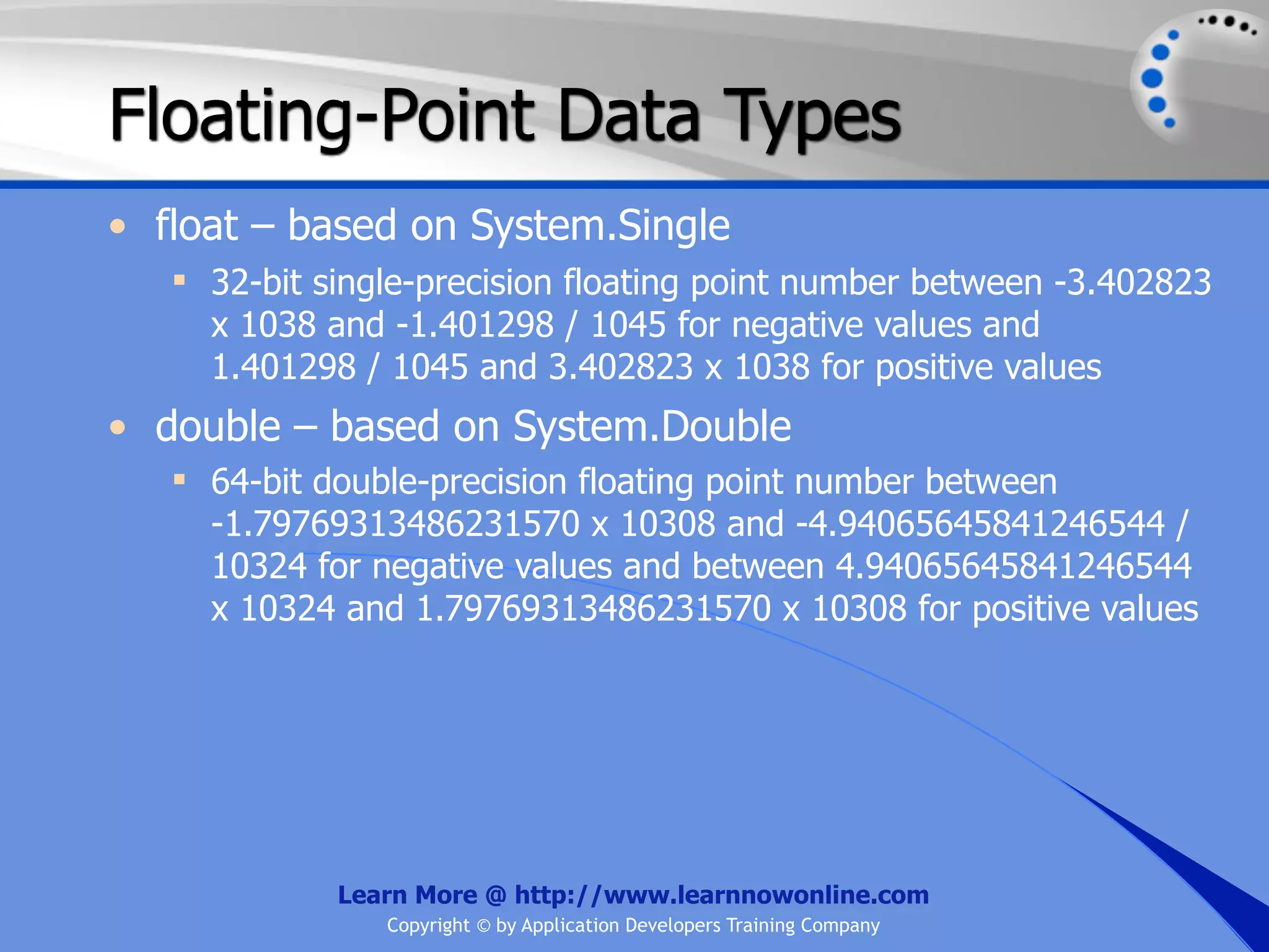 Floating-Point Data Types • float – based on System.Single  32-bit single-precision floating point number between -3.402823 x 1038 and -1.401298 / 1045 for negative values and 1.401298 / 1045 and 3.402823 x 1038 for positive values • double – based on System.Double  64-bit double-precision floating point number between -1.79769313486231570 x 10308 and -4.94065645841246544 / 10324 for negative values and between 4.94065645841246544 x 10324 and 1.79769313486231570 x 10308 for positive values Learn More @ http://www.learnnowonline.com Copyright © by Application Developers Training Company 