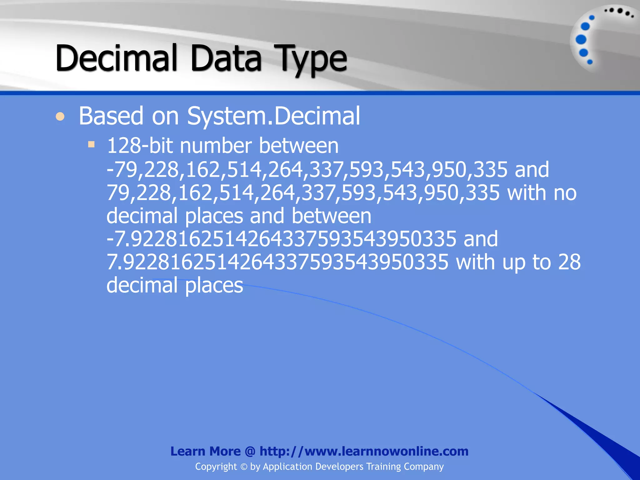 Decimal Data Type • Based on System.Decimal  128-bit number between -79,228,162,514,264,337,593,543,950,335 and 79,228,162,514,264,337,593,543,950,335 with no decimal places and between -7.9228162514264337593543950335 and 7.9228162514264337593543950335 with up to 28 decimal places Learn More @ http://www.learnnowonline.com Copyright © by Application Developers Training Company 
