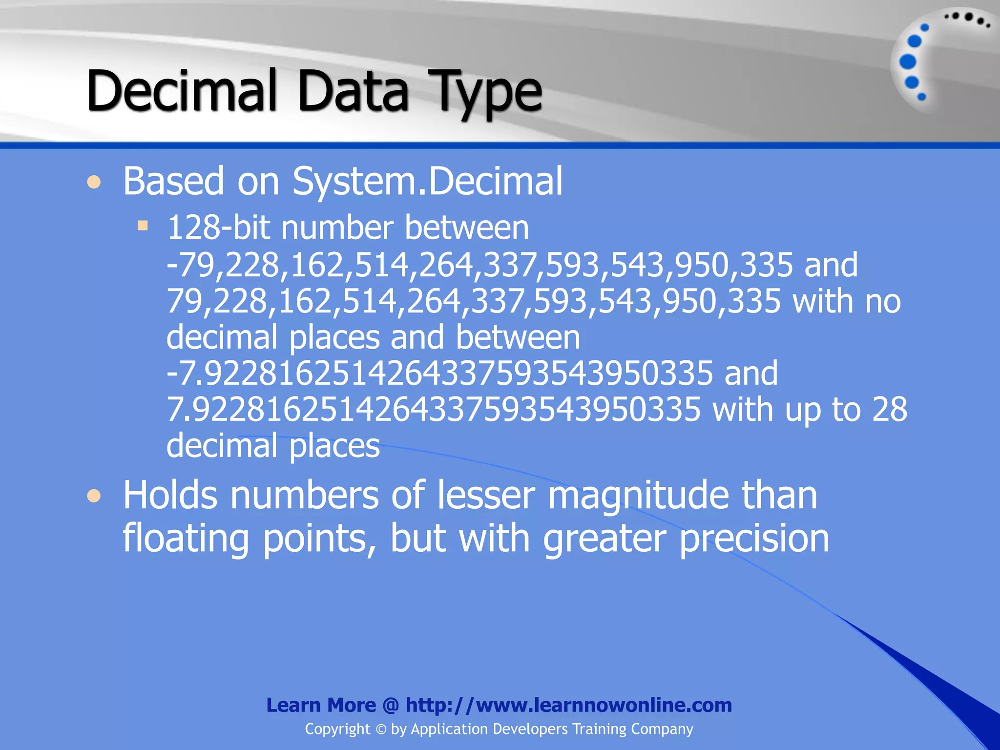 Decimal Data Type • Based on System.Decimal  128-bit number between -79,228,162,514,264,337,593,543,950,335 and 79,228,162,514,264,337,593,543,950,335 with no decimal places and between -7.9228162514264337593543950335 and 7.9228162514264337593543950335 with up to 28 decimal places • Holds numbers of lesser magnitude than floating points, but with greater precision Learn More @ http://www.learnnowonline.com Copyright © by Application Developers Training Company 