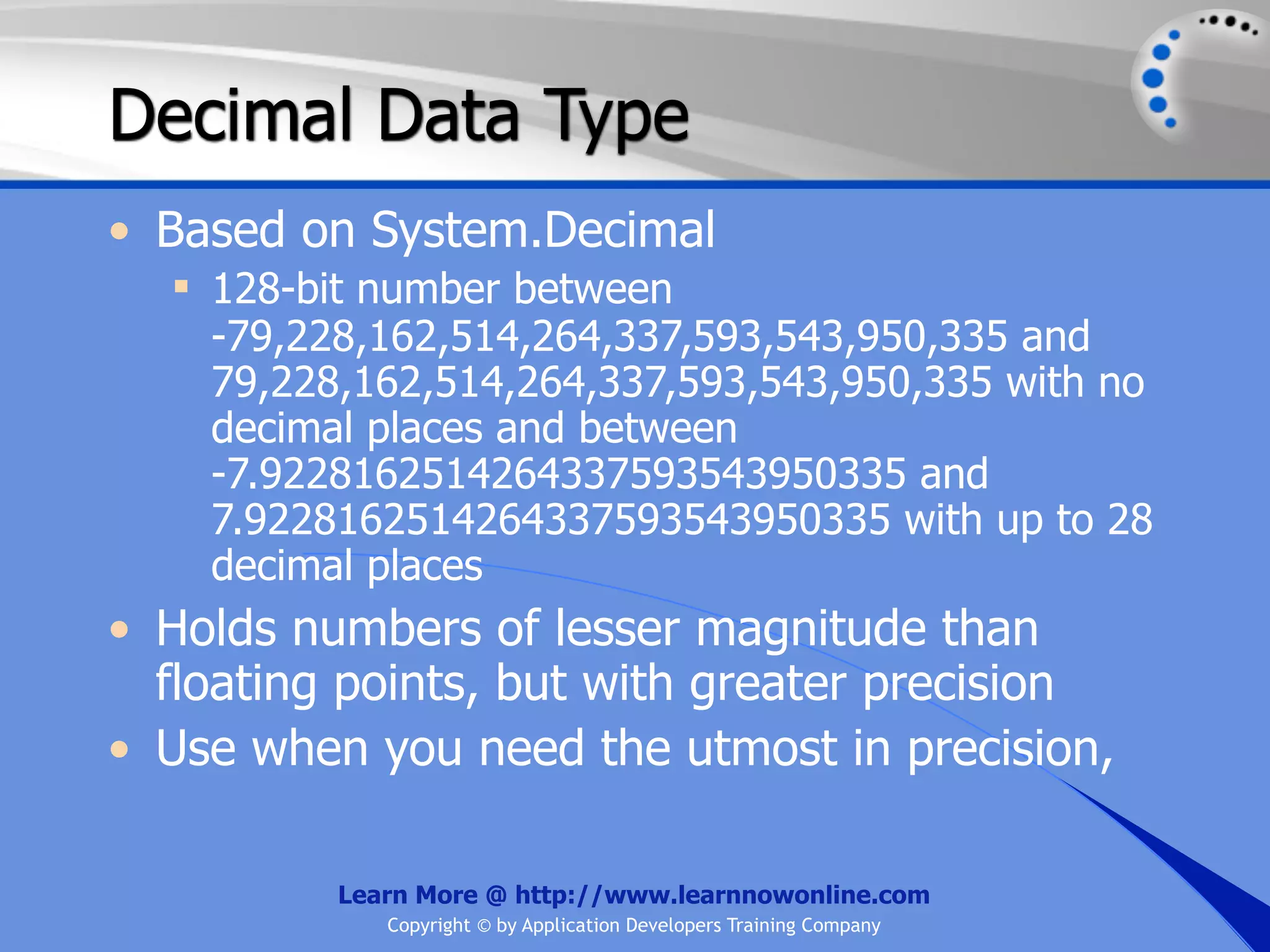 Decimal Data Type • Based on System.Decimal  128-bit number between -79,228,162,514,264,337,593,543,950,335 and 79,228,162,514,264,337,593,543,950,335 with no decimal places and between -7.9228162514264337593543950335 and 7.9228162514264337593543950335 with up to 28 decimal places • Holds numbers of lesser magnitude than floating points, but with greater precision • Use when you need the utmost in precision, Learn More @ http://www.learnnowonline.com Copyright © by Application Developers Training Company 