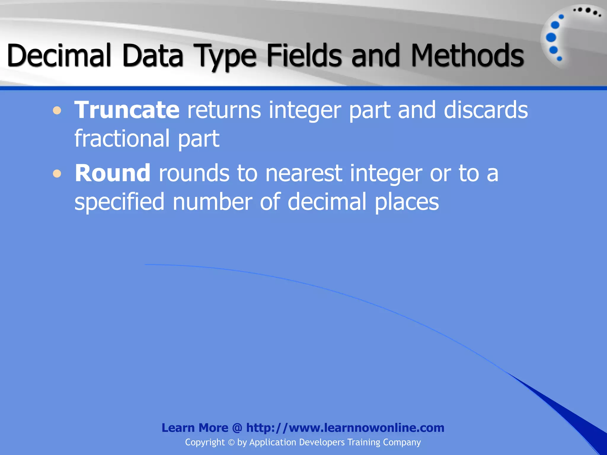 Decimal Data Type Fields and Methods • Truncate returns integer part and discards fractional part • Round rounds to nearest integer or to a specified number of decimal places Learn More @ http://www.learnnowonline.com Copyright © by Application Developers Training Company 