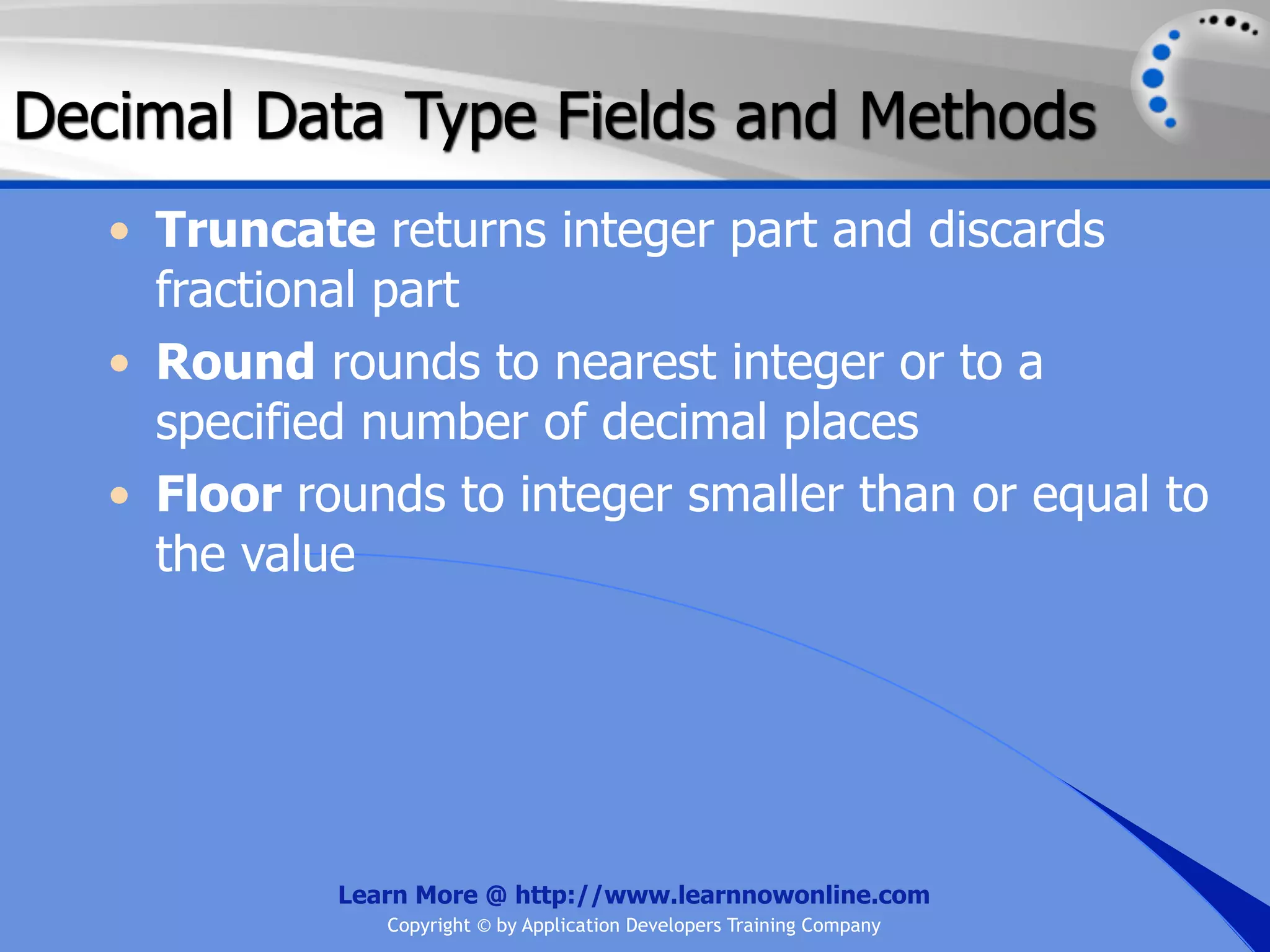 Decimal Data Type Fields and Methods • Truncate returns integer part and discards fractional part • Round rounds to nearest integer or to a specified number of decimal places • Floor rounds to integer smaller than or equal to the value Learn More @ http://www.learnnowonline.com Copyright © by Application Developers Training Company 