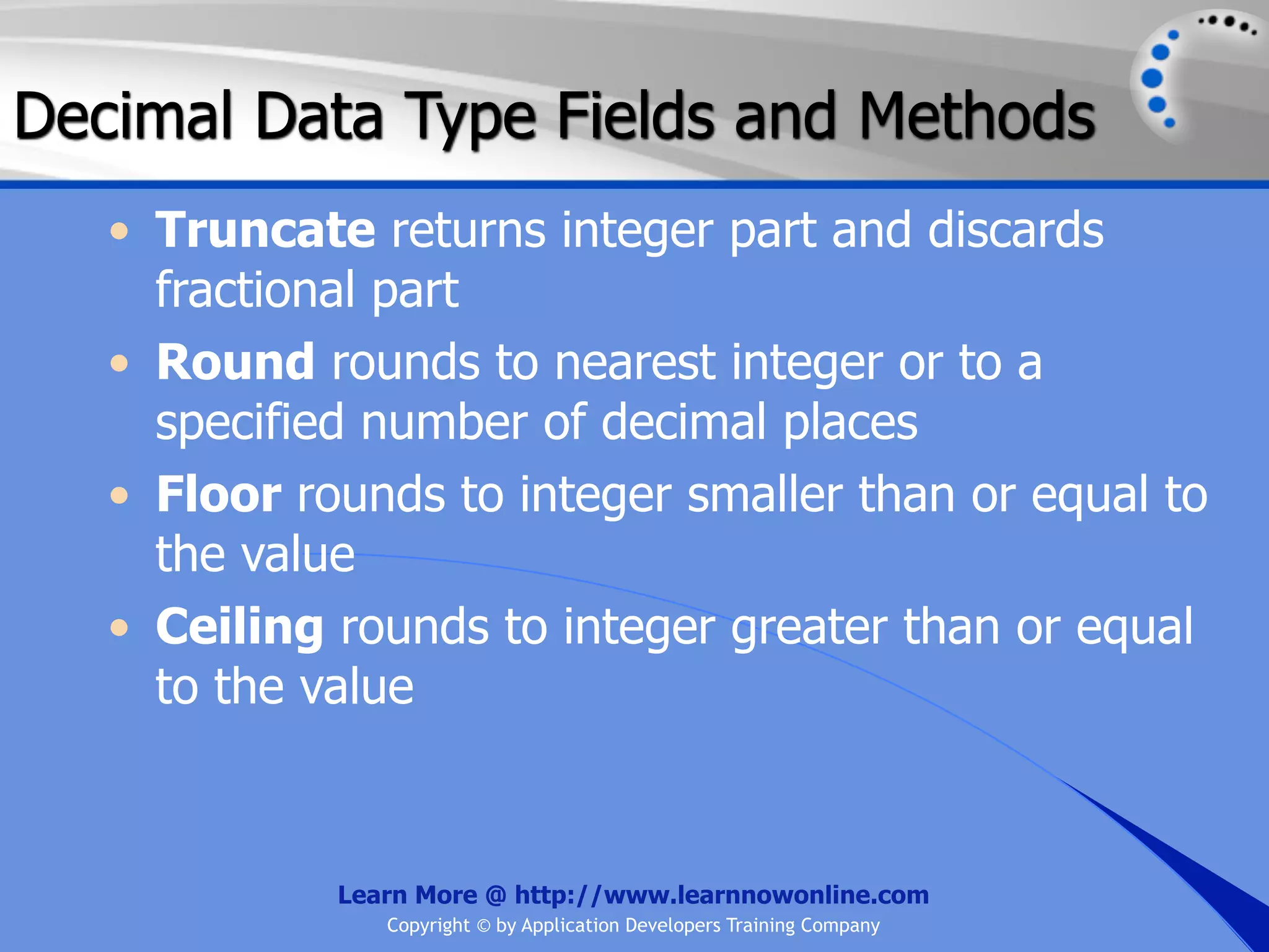 Decimal Data Type Fields and Methods • Truncate returns integer part and discards fractional part • Round rounds to nearest integer or to a specified number of decimal places • Floor rounds to integer smaller than or equal to the value • Ceiling rounds to integer greater than or equal to the value Learn More @ http://www.learnnowonline.com Copyright © by Application Developers Training Company 