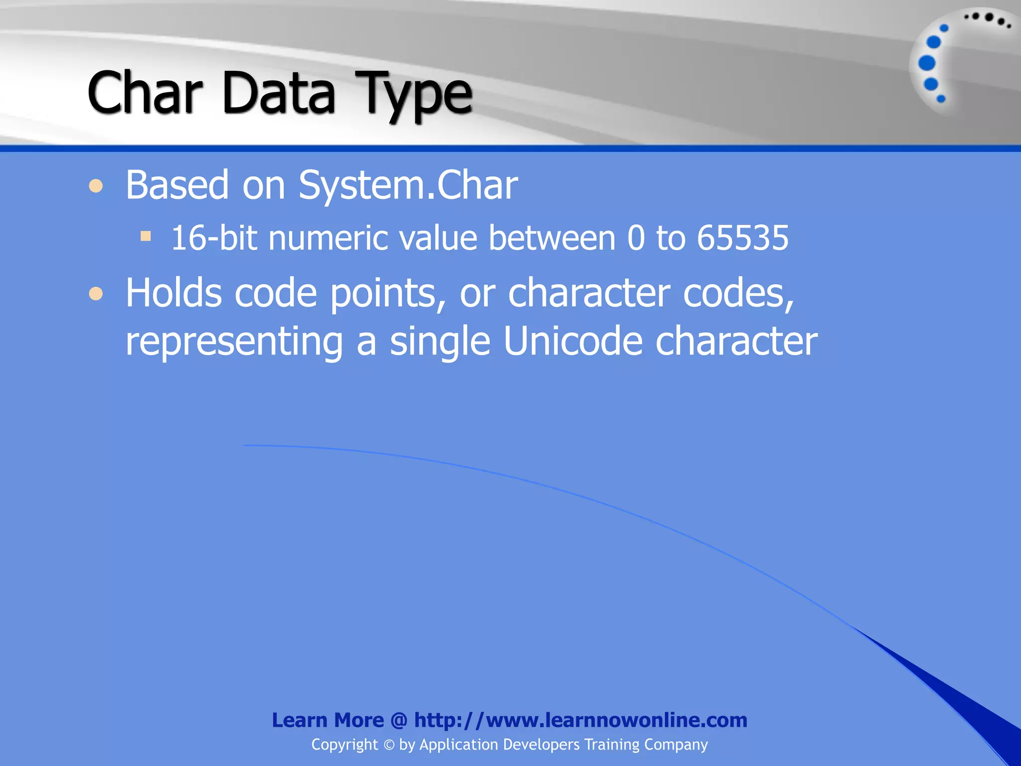 Char Data Type • Based on System.Char  16-bit numeric value between 0 to 65535 • Holds code points, or character codes, representing a single Unicode character Learn More @ http://www.learnnowonline.com Copyright © by Application Developers Training Company 