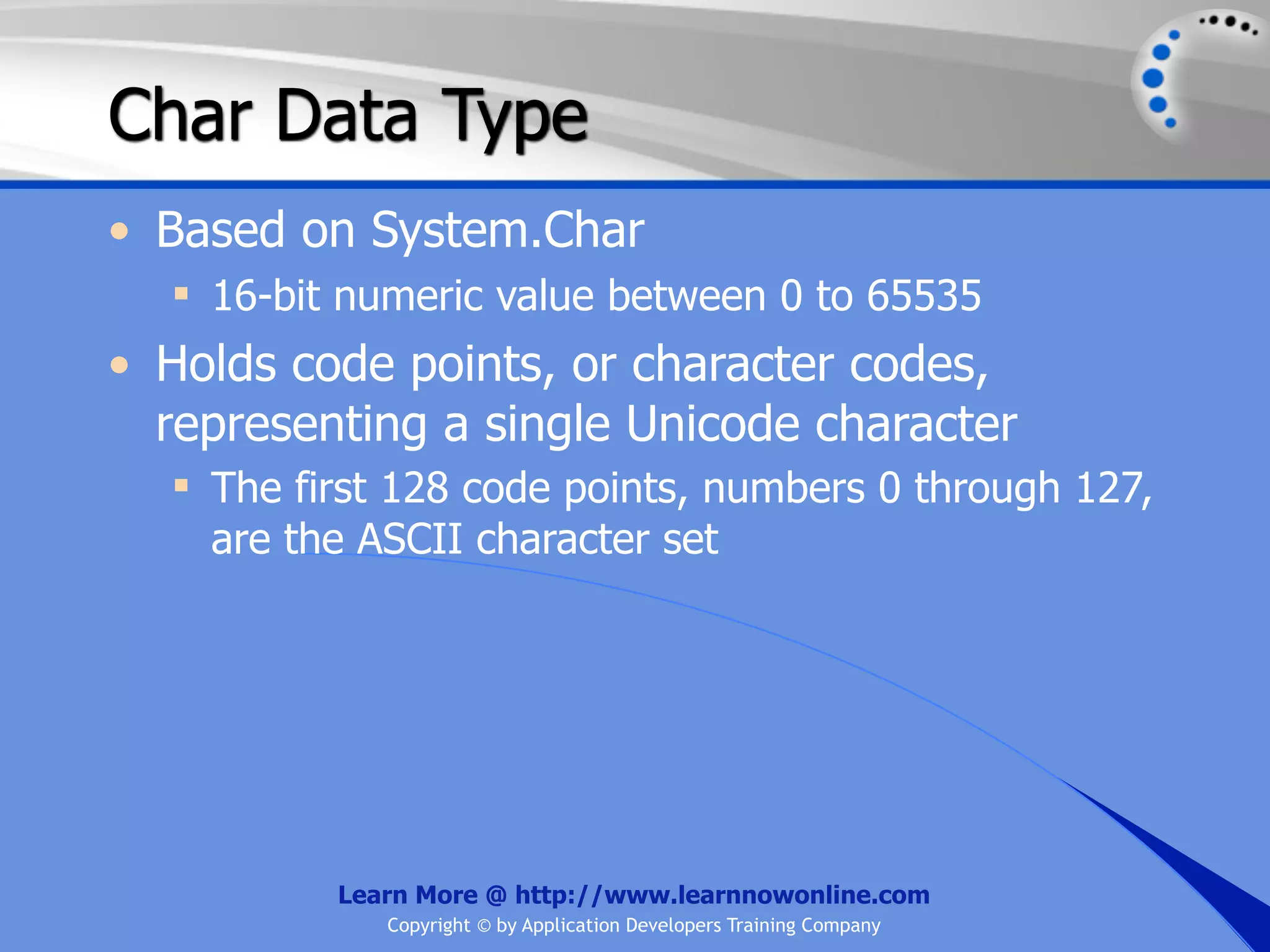 Char Data Type • Based on System.Char  16-bit numeric value between 0 to 65535 • Holds code points, or character codes, representing a single Unicode character  The first 128 code points, numbers 0 through 127, are the ASCII character set Learn More @ http://www.learnnowonline.com Copyright © by Application Developers Training Company 