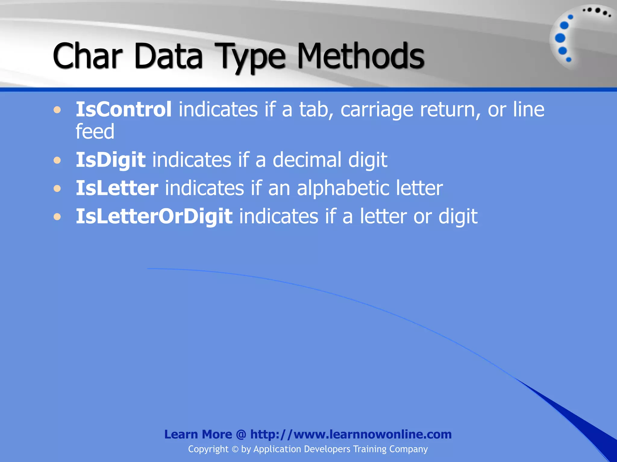 Char Data Type Methods • IsControl indicates if a tab, carriage return, or line feed • IsDigit indicates if a decimal digit • IsLetter indicates if an alphabetic letter • IsLetterOrDigit indicates if a letter or digit Learn More @ http://www.learnnowonline.com Copyright © by Application Developers Training Company 