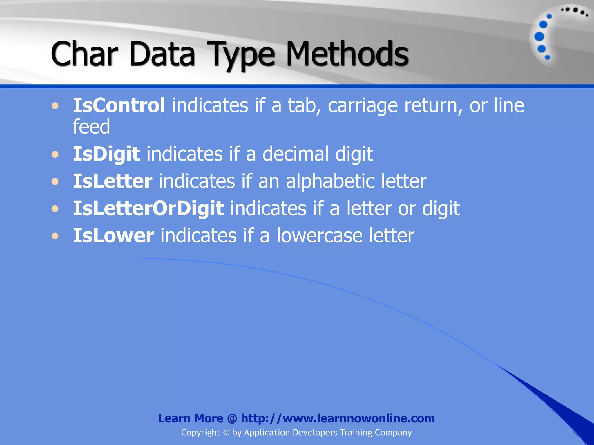 Char Data Type Methods • IsControl indicates if a tab, carriage return, or line feed • IsDigit indicates if a decimal digit • IsLetter indicates if an alphabetic letter • IsLetterOrDigit indicates if a letter or digit • IsLower indicates if a lowercase letter Learn More @ http://www.learnnowonline.com Copyright © by Application Developers Training Company 