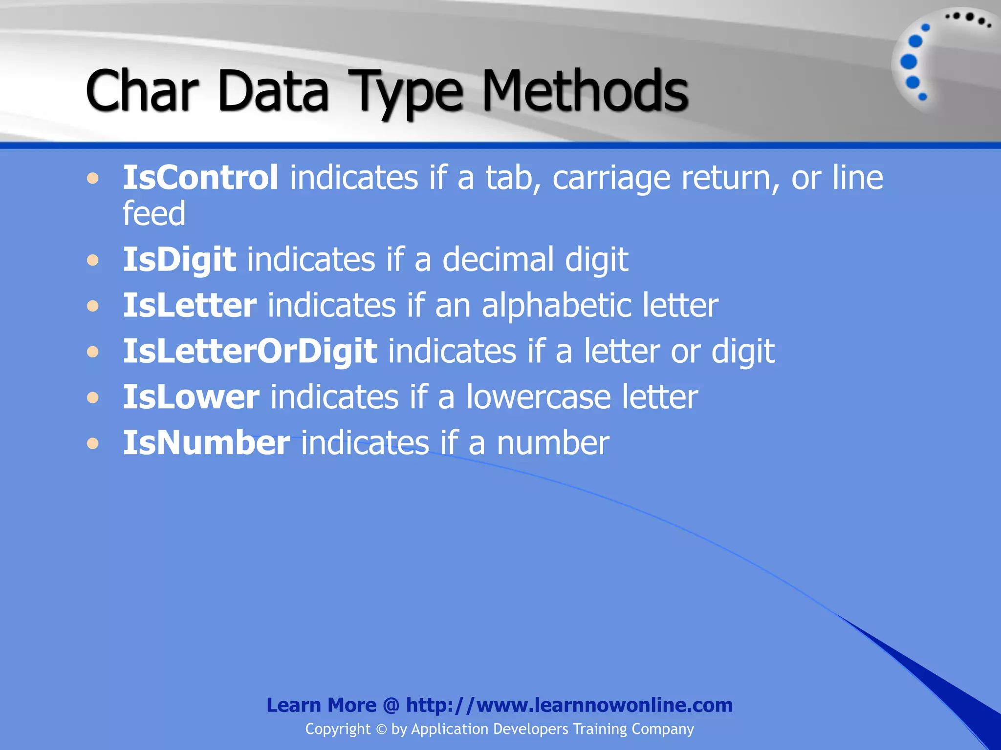 Char Data Type Methods • IsControl indicates if a tab, carriage return, or line feed • IsDigit indicates if a decimal digit • IsLetter indicates if an alphabetic letter • IsLetterOrDigit indicates if a letter or digit • IsLower indicates if a lowercase letter • IsNumber indicates if a number Learn More @ http://www.learnnowonline.com Copyright © by Application Developers Training Company 