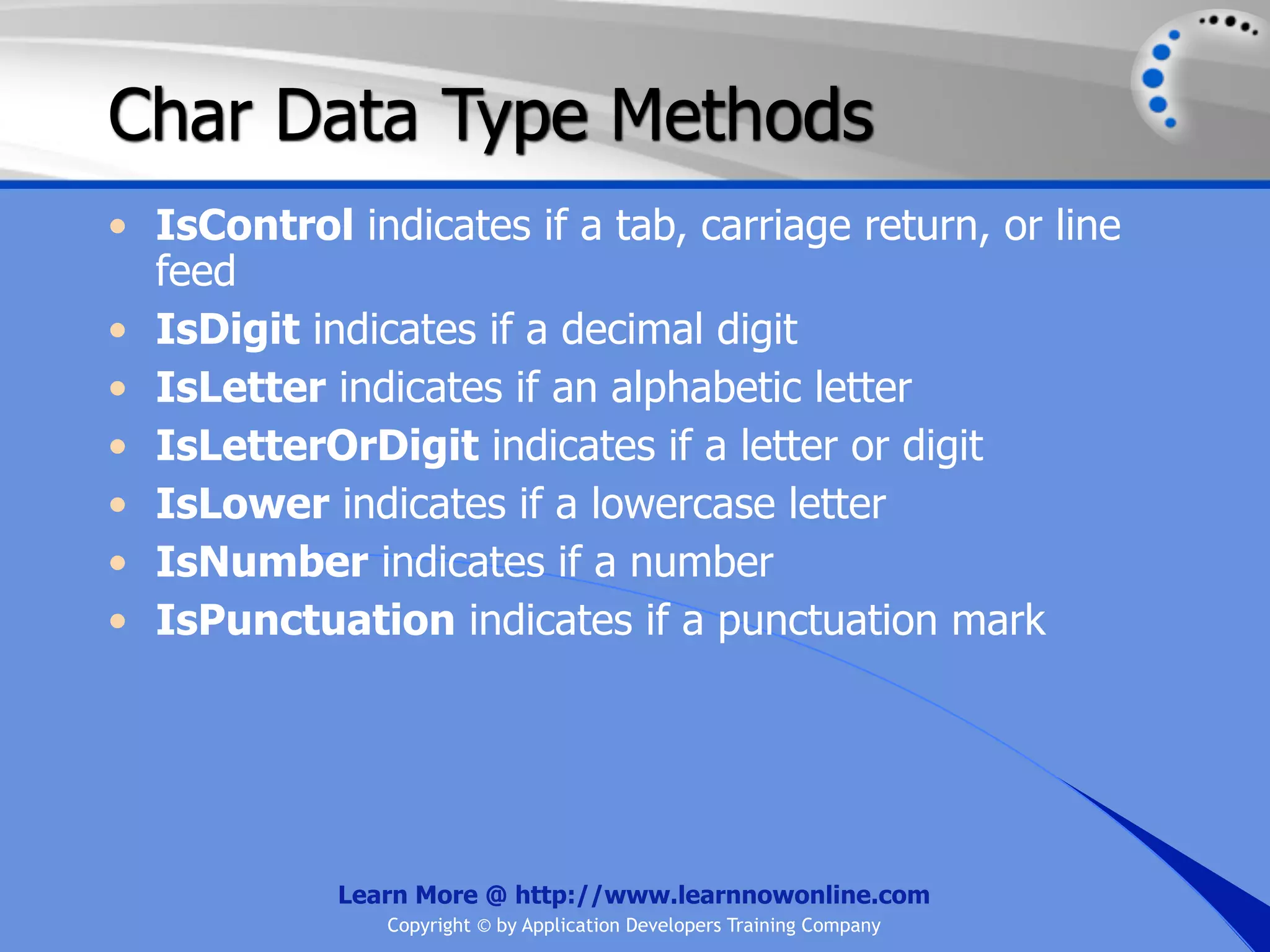 Char Data Type Methods • IsControl indicates if a tab, carriage return, or line feed • IsDigit indicates if a decimal digit • IsLetter indicates if an alphabetic letter • IsLetterOrDigit indicates if a letter or digit • IsLower indicates if a lowercase letter • IsNumber indicates if a number • IsPunctuation indicates if a punctuation mark Learn More @ http://www.learnnowonline.com Copyright © by Application Developers Training Company 
