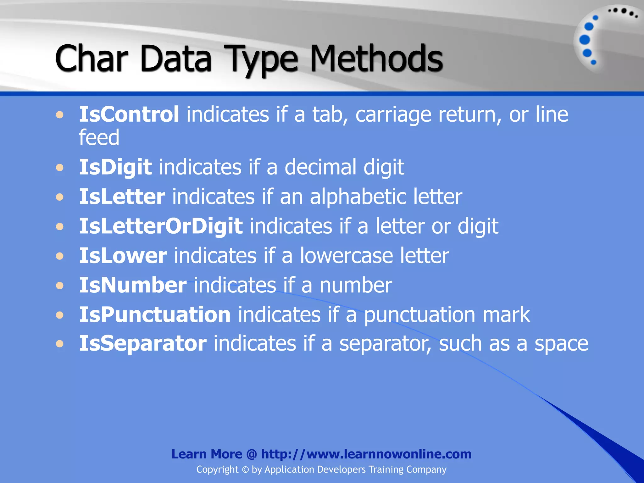 Char Data Type Methods • IsControl indicates if a tab, carriage return, or line feed • IsDigit indicates if a decimal digit • IsLetter indicates if an alphabetic letter • IsLetterOrDigit indicates if a letter or digit • IsLower indicates if a lowercase letter • IsNumber indicates if a number • IsPunctuation indicates if a punctuation mark • IsSeparator indicates if a separator, such as a space Learn More @ http://www.learnnowonline.com Copyright © by Application Developers Training Company 