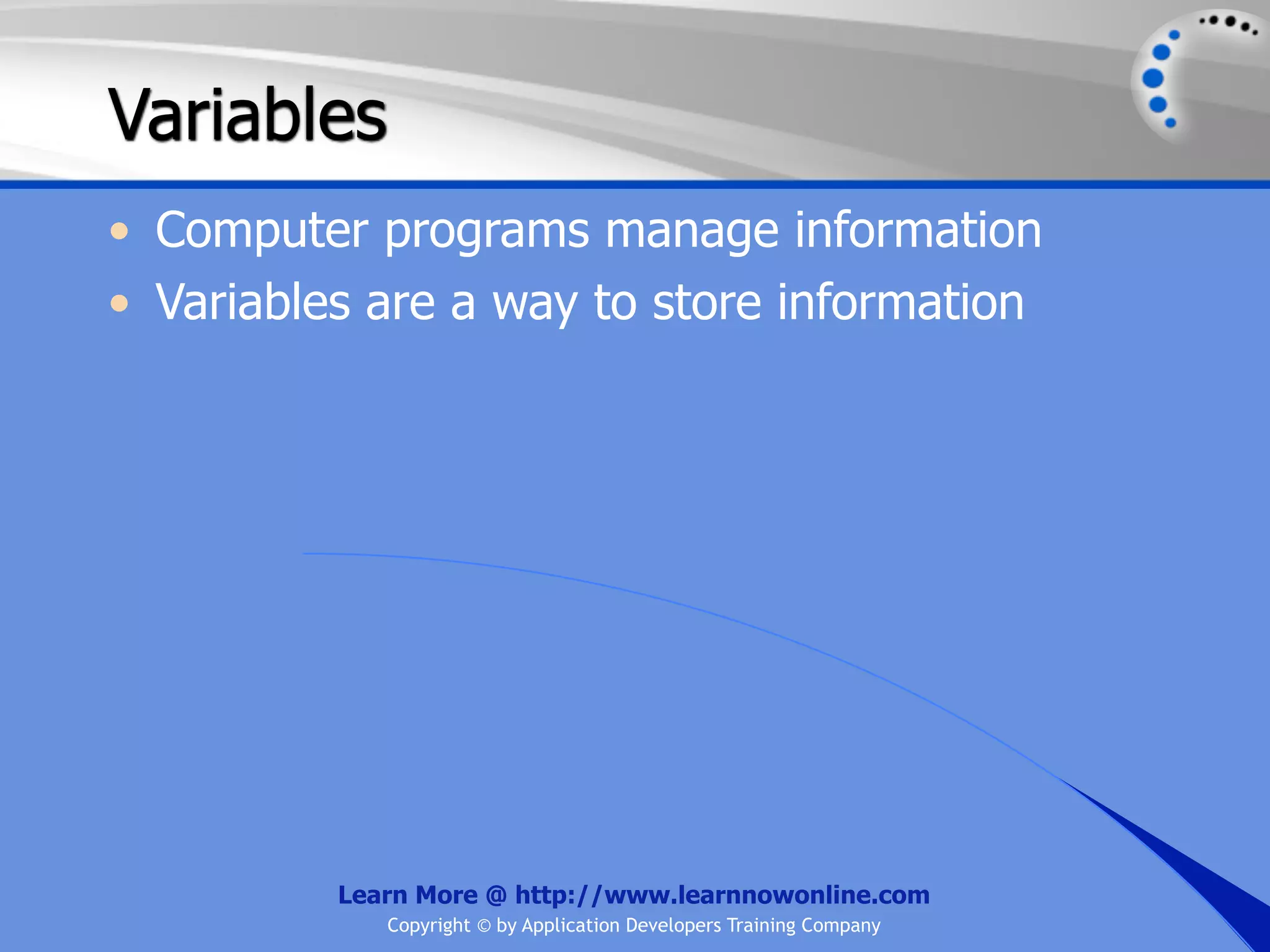 Variables • Computer programs manage information • Variables are a way to store information Learn More @ http://www.learnnowonline.com Copyright © by Application Developers Training Company 