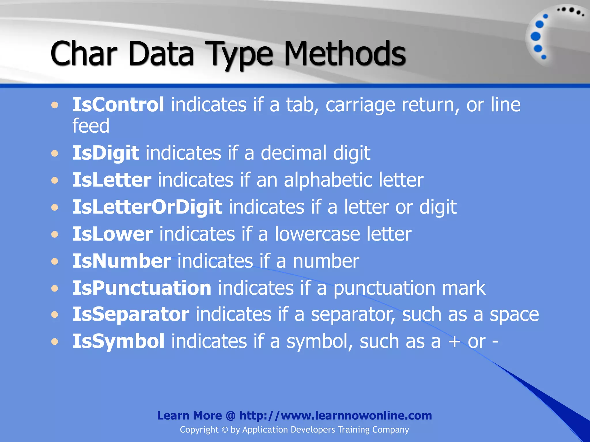 Char Data Type Methods • IsControl indicates if a tab, carriage return, or line feed • IsDigit indicates if a decimal digit • IsLetter indicates if an alphabetic letter • IsLetterOrDigit indicates if a letter or digit • IsLower indicates if a lowercase letter • IsNumber indicates if a number • IsPunctuation indicates if a punctuation mark • IsSeparator indicates if a separator, such as a space • IsSymbol indicates if a symbol, such as a + or - Learn More @ http://www.learnnowonline.com Copyright © by Application Developers Training Company 