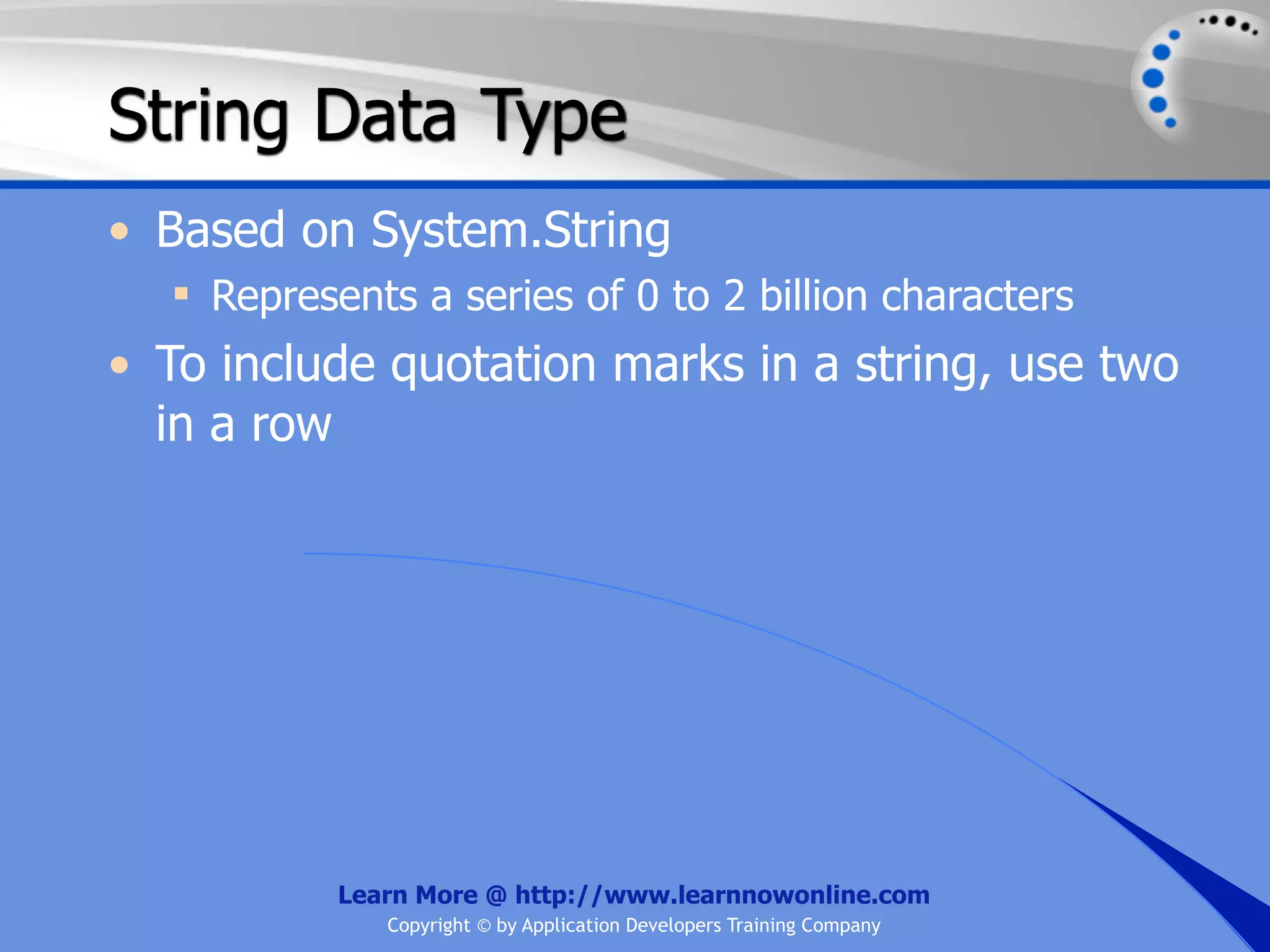 String Data Type • Based on System.String  Represents a series of 0 to 2 billion characters • To include quotation marks in a string, use two in a row Learn More @ http://www.learnnowonline.com Copyright © by Application Developers Training Company 