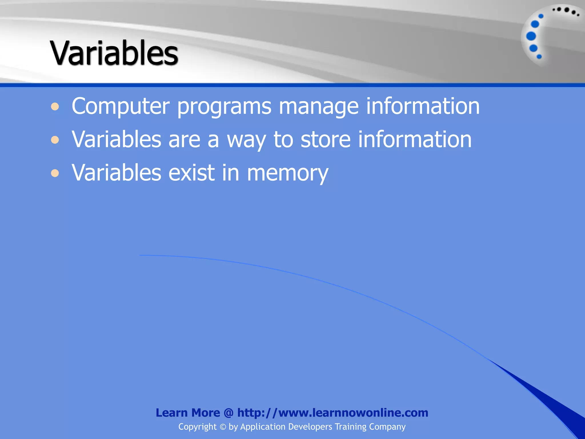 Variables • Computer programs manage information • Variables are a way to store information • Variables exist in memory Learn More @ http://www.learnnowonline.com Copyright © by Application Developers Training Company 