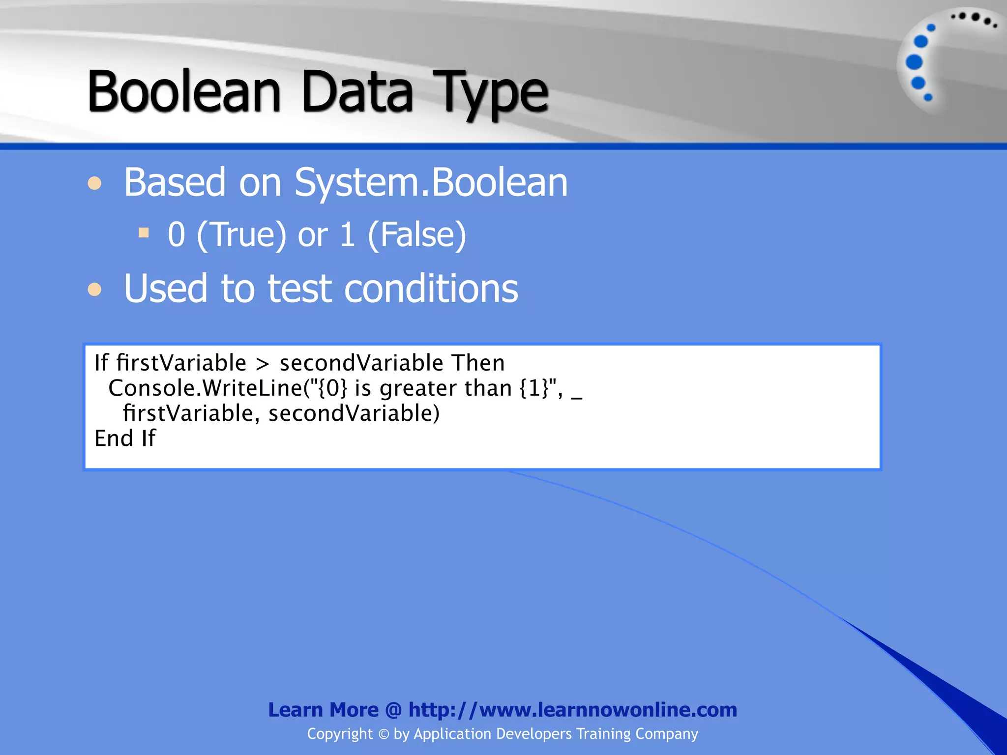 Boolean Data Type • Based on System.Boolean  0 (True) or 1 (False) • Used to test conditions If ﬁrstVariable > secondVariable Then Console.WriteLine("{0} is greater than {1}", _ ﬁrstVariable, secondVariable) End If Learn More @ http://www.learnnowonline.com Copyright © by Application Developers Training Company 