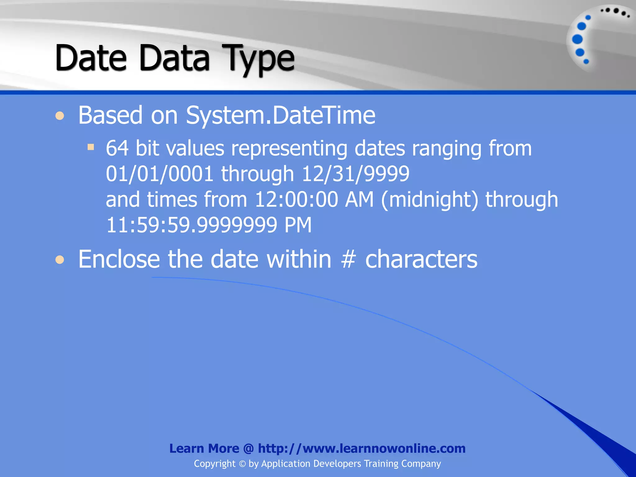 Date Data Type • Based on System.DateTime  64 bit values representing dates ranging from 01/01/0001 through 12/31/9999 and times from 12:00:00 AM (midnight) through 11:59:59.9999999 PM • Enclose the date within # characters Learn More @ http://www.learnnowonline.com Copyright © by Application Developers Training Company 